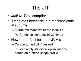 The JIT
• Just-In-Time compiler
• Translates bytecode into machine code
at runtime
– 1-time overhead when run initiated
– Performance increase 10-30 times
• Now the default for most JVM’s
– Can be turned off if desired
– JIT can apply statistical optimizations
based on runtime usage profile
 