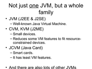 Not just one JVM, but a whole
family
• JVM (J2EE & J2SE)
– Well-known Java Virtual Machine.
• CVM, KVM (J2ME)
– Small devices.
– Reduces some VM features to fit resource-
constrained devices.
• JCVM (Java Card)
– Smart cards.
– It has least VM features.
• And there are also lots of other JVMs
 