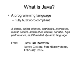 What is Java?
• A programming language
– Fully buzzword-compliant:
A simple, object oriented, distributed, interpreted,
robust, secure, architecture neutral, portable, high
performance, multithreaded, dynamic language.
From: Java: An Overview
James Gosling, Sun Microsystems,
February 1995.
 