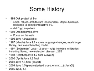 Some History
• 1993 Oak project at Sun
– small, robust, architecture independent, Object-Oriented,
language to control interactive TV.
– didn’t go anywhere
• 1995 Oak becomes Java
– Focus on the web
• 1996 Java 1.0 available
• 1997 (March) Java 1.1 - some language changes, much larger
library, new event handling model
• 1997 (September) Java 1.2 beta – huge increase in libraries
including Swing, new collection classes, J2EE
• 1998 (October) Java 1.2 final (Java2!)
• 2000 (April) Java 1.3 final
• 2001 Java 1.4 final (assert)
• 2004 Java 1.5 (parameterized types, enum, …) (Java5!)
• 2005 J2EE 1.5
 