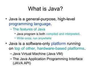 What is Java?
• Java is a general-purpose, high-level
programming language.
– The features of Java
• Java program is both compiled and interpreted.
• Write once, run anywhere
• Java is a software-only platform running
on top of other, hardware-based platforms.
– Java Virtual Machine (Java VM)
– The Java Application Programming Interface
(JAVA API)
 