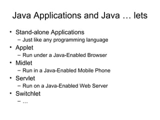 Java Applications and Java … lets
• Stand-alone Applications
– Just like any programming language
• Applet
– Run under a Java-Enabled Browser
• Midlet
– Run in a Java-Enabled Mobile Phone
• Servlet
– Run on a Java-Enabled Web Server
• Switchlet
– …
 
