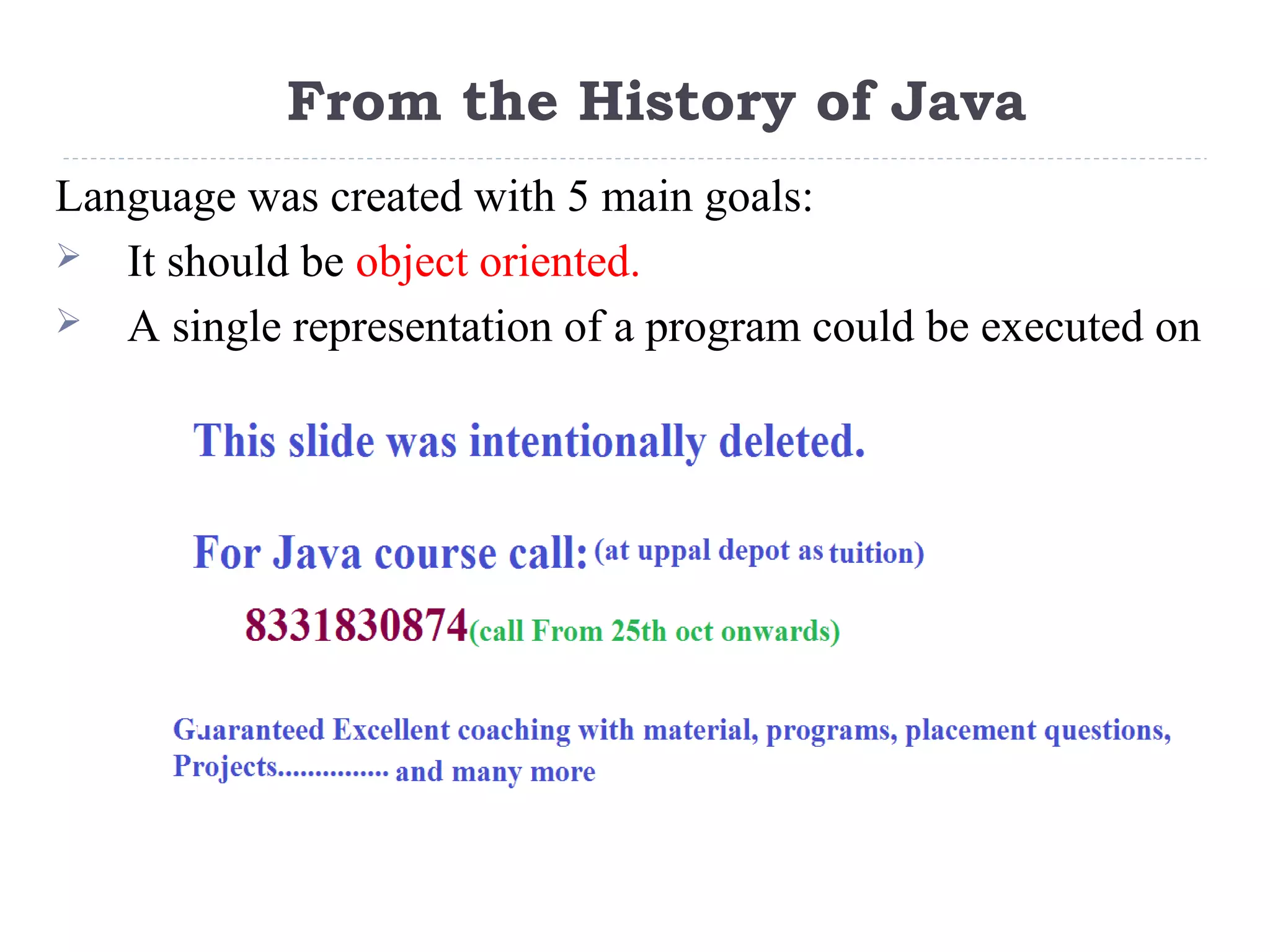 From the History of Java
Language was created with 5 main goals:
 It should be object oriented.
 A single representation of a program could be executed on
multiple operating systems. (i.e. write once, run anywhere)
 It should fully support network programming.
 It should execute code from remote sources securely.
 It should be easy to use.
 