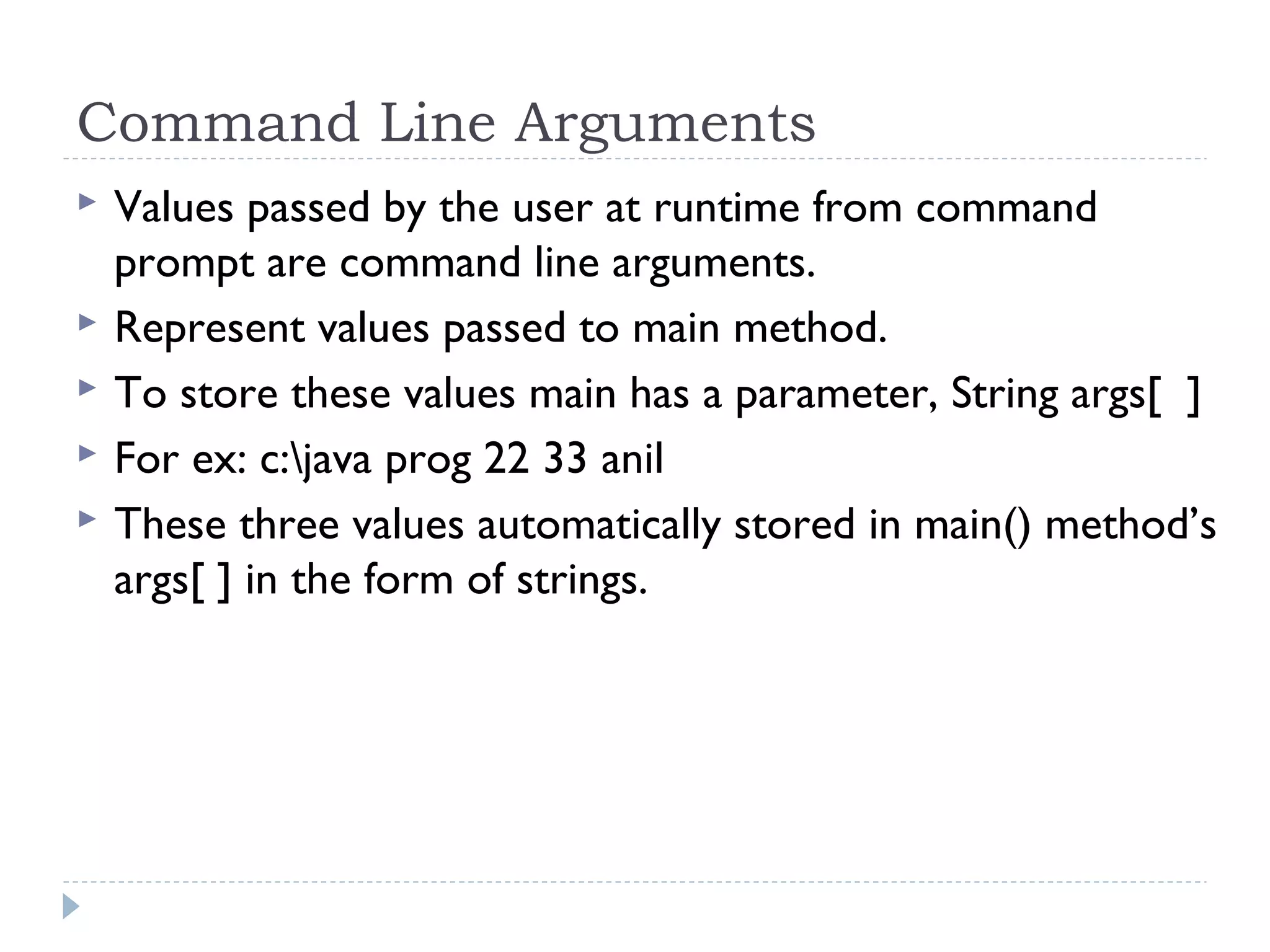 Command Line Arguments
 Values passed by the user at runtime from command
prompt are command line arguments.
 Represent values passed to main method.
 To store these values main has a parameter, String args[ ]
 For ex: c:java prog 22 33 anil
 These three values automatically stored in main() method’s
args[ ] in the form of strings.
 
