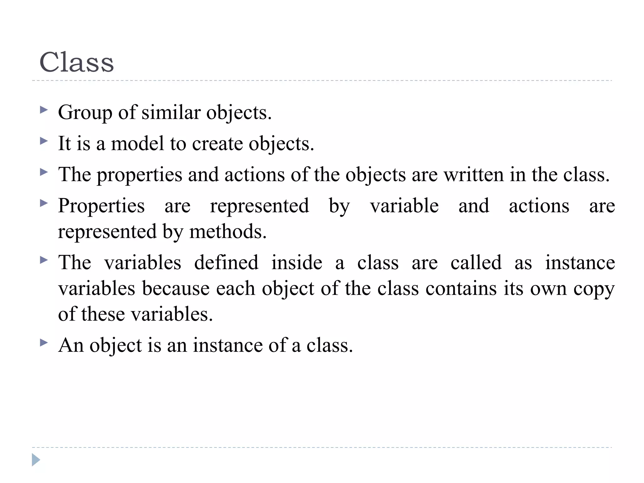 Class
 Group of similar objects.
 It is a model to create objects.
 The properties and actions of the objects are written in the class.
 Properties are represented by variable and actions are
represented by methods.
 The variables defined inside a class are called as instance
variables because each object of the class contains its own copy
of these variables.
 An object is an instance of a class.
 