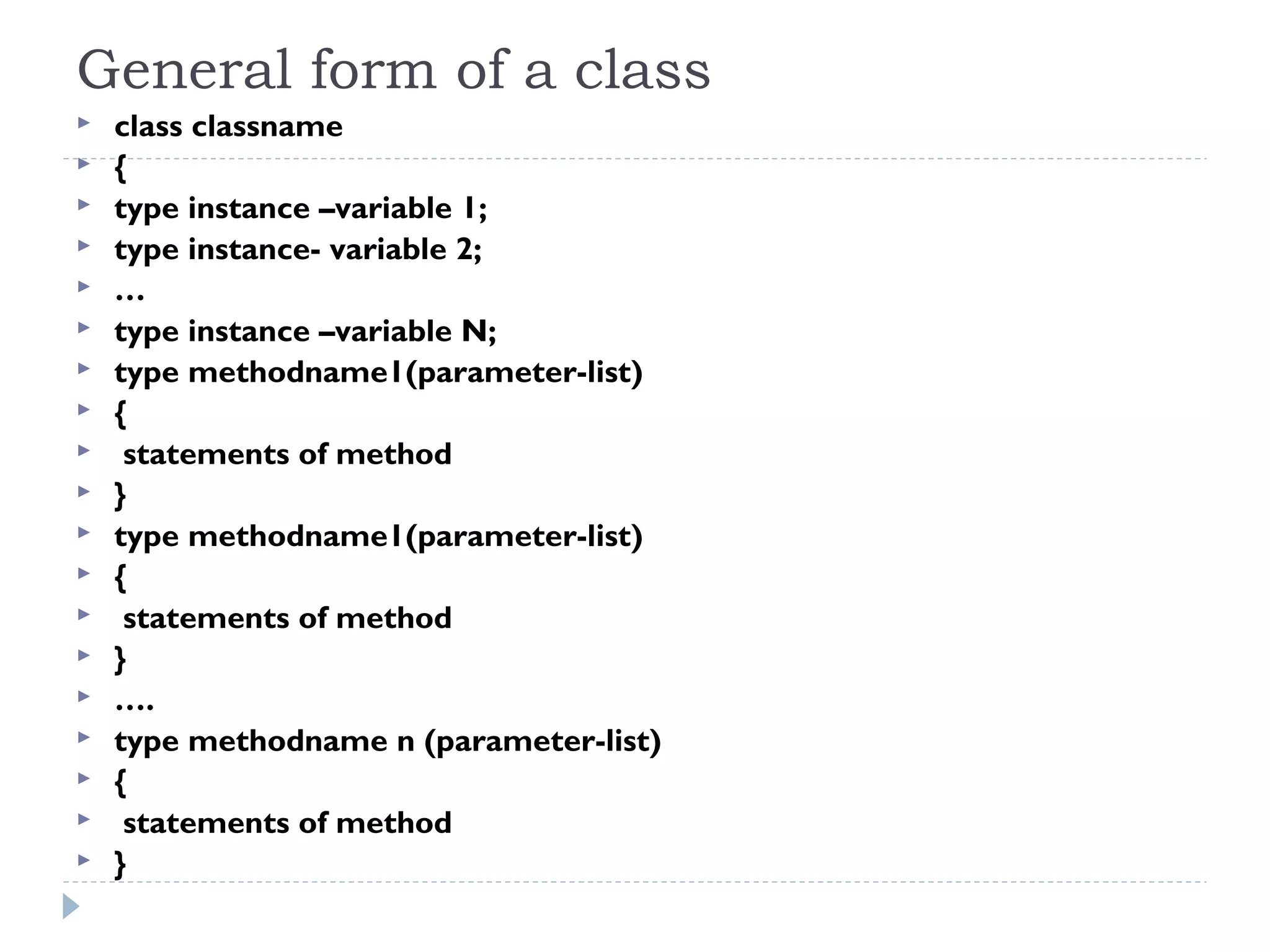 General form of a class
 class classname
 {
 type instance –variable 1;
 type instance- variable 2;
 …
 type instance –variable N;
 type methodname1(parameter-list)
 {
 statements of method
 }
 type methodname1(parameter-list)
 {
 statements of method
 }
 ….
 type methodname n (parameter-list)
 {
 statements of method
 }
 