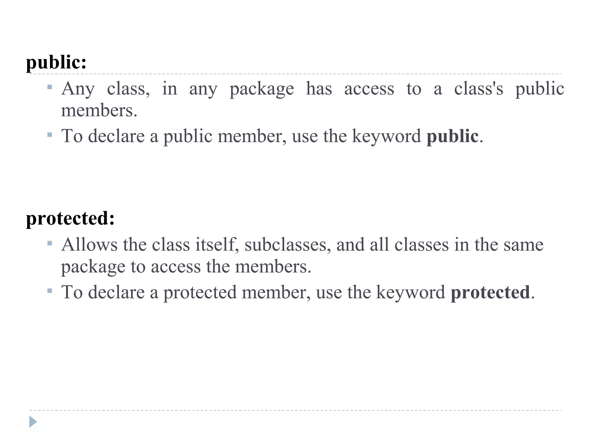 public:
 Any class, in any package has access to a class's public
members.
 To declare a public member, use the keyword public.
protected:
 Allows the class itself, subclasses, and all classes in the same
package to access the members.
 To declare a protected member, use the keyword protected.
 
