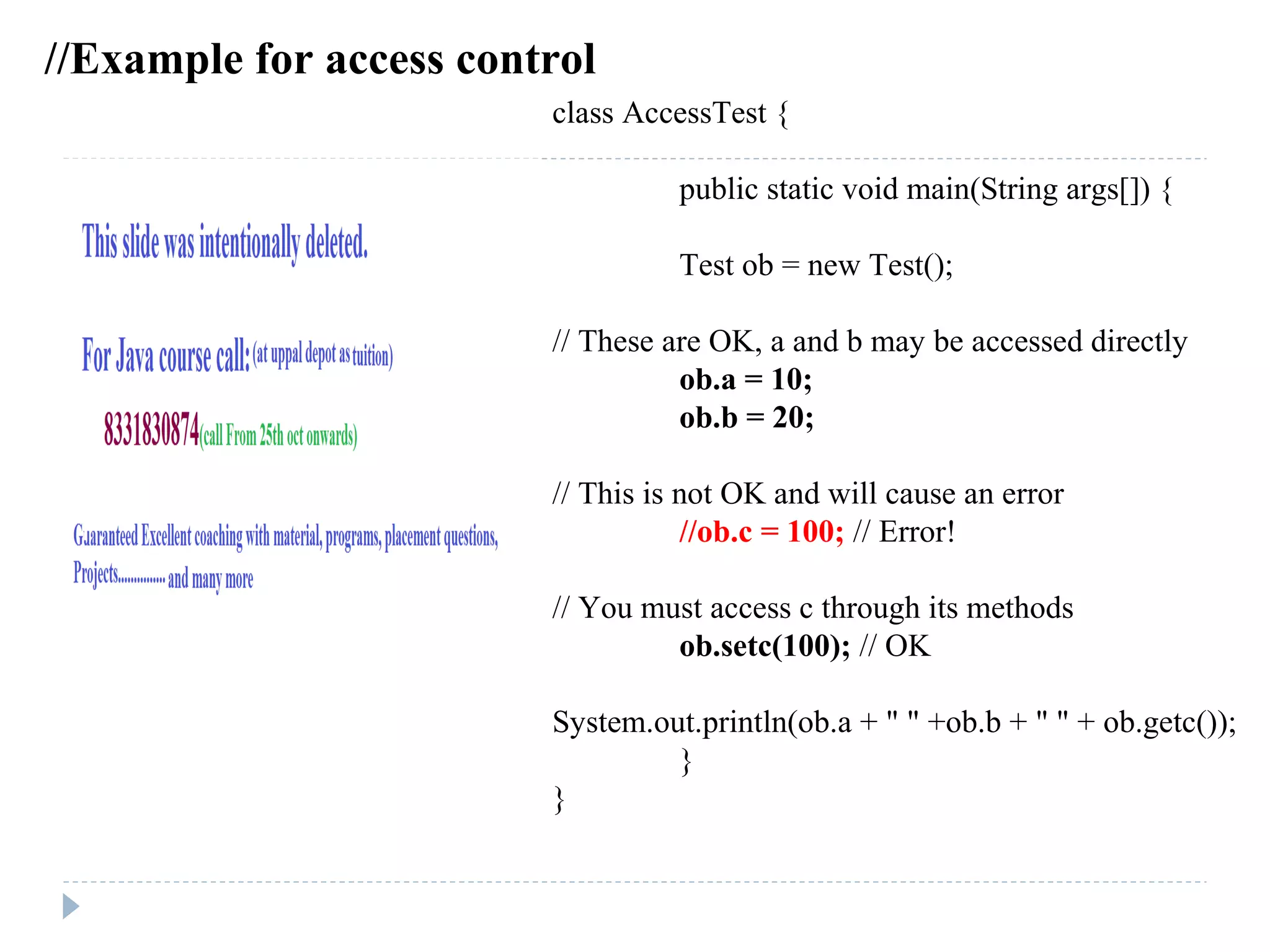 class AccessTest {
public static void main(String args[]) {
Test ob = new Test();
// These are OK, a and b may be accessed directly
ob.a = 10;
ob.b = 20;
// This is not OK and will cause an error
//ob.c = 100; // Error!
// You must access c through its methods
ob.setc(100); // OK
System.out.println(ob.a + " " +ob.b + " " + ob.getc());
}
}
//Example for access control
 