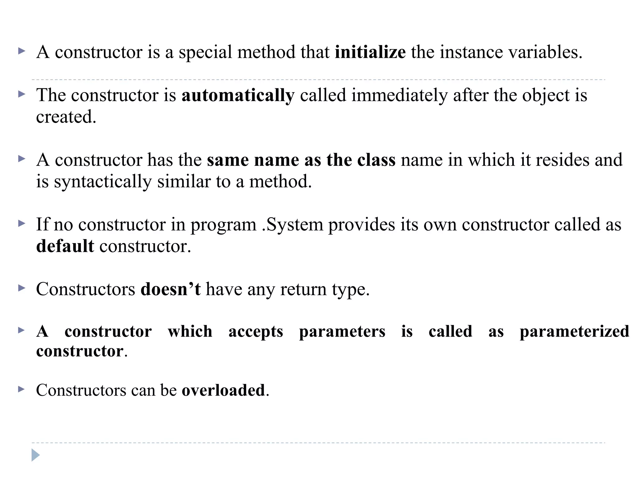  A constructor is a special method that initialize the instance variables.
 The constructor is automatically called immediately after the object is
created.
 A constructor has the same name as the class name in which it resides and
is syntactically similar to a method.
 If no constructor in program .System provides its own constructor called as
default constructor.
 Constructors doesn’t have any return type.
 A constructor which accepts parameters is called as parameterized
constructor.
 Constructors can be overloaded.
 