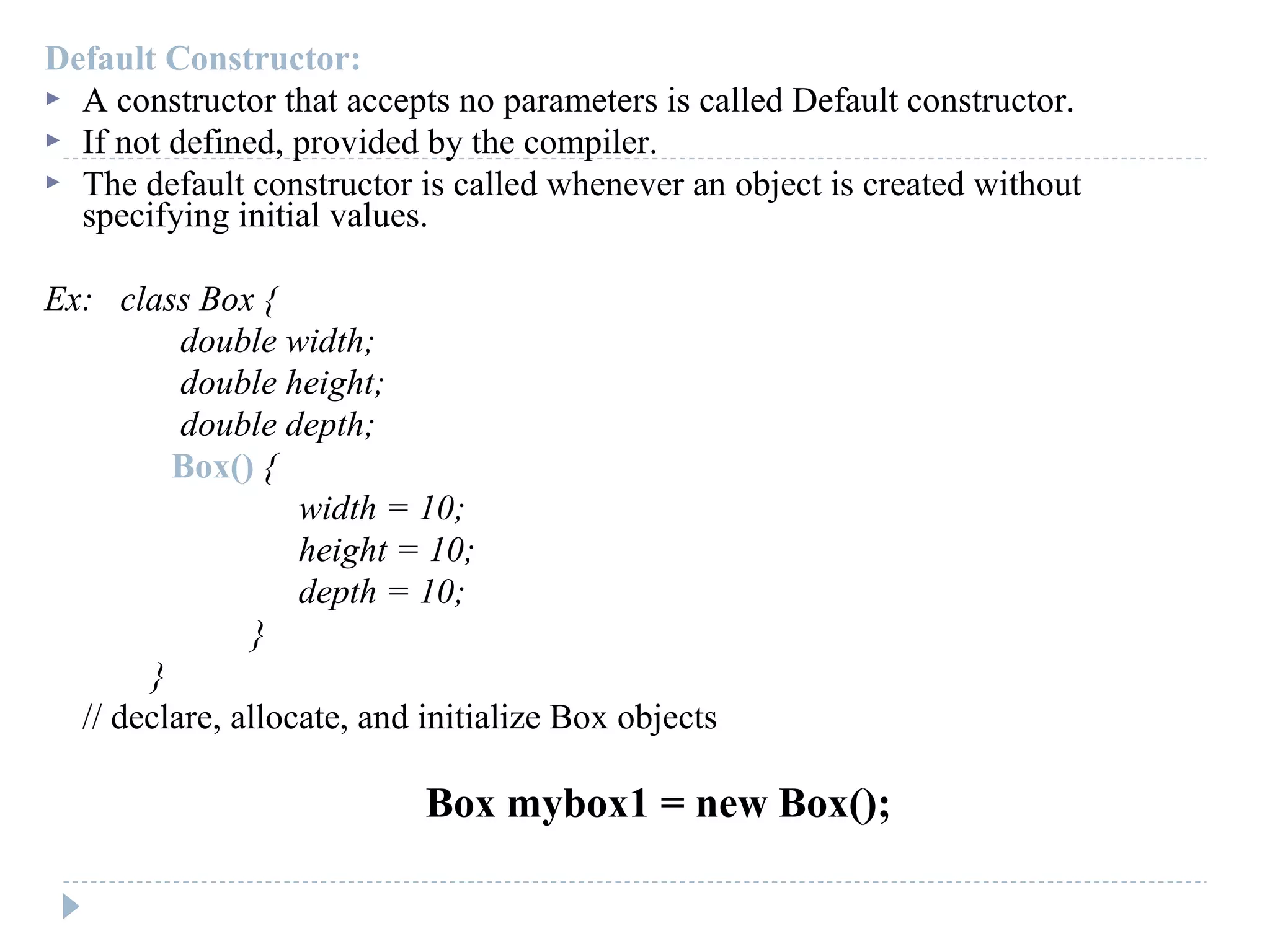 Default Constructor:
 A constructor that accepts no parameters is called Default constructor.
 If not defined, provided by the compiler.
 The default constructor is called whenever an object is created without
specifying initial values.
Ex: class Box {
double width;
double height;
double depth;
Box() {
width = 10;
height = 10;
depth = 10;
}
}
// declare, allocate, and initialize Box objects
Box mybox1 = new Box();
 