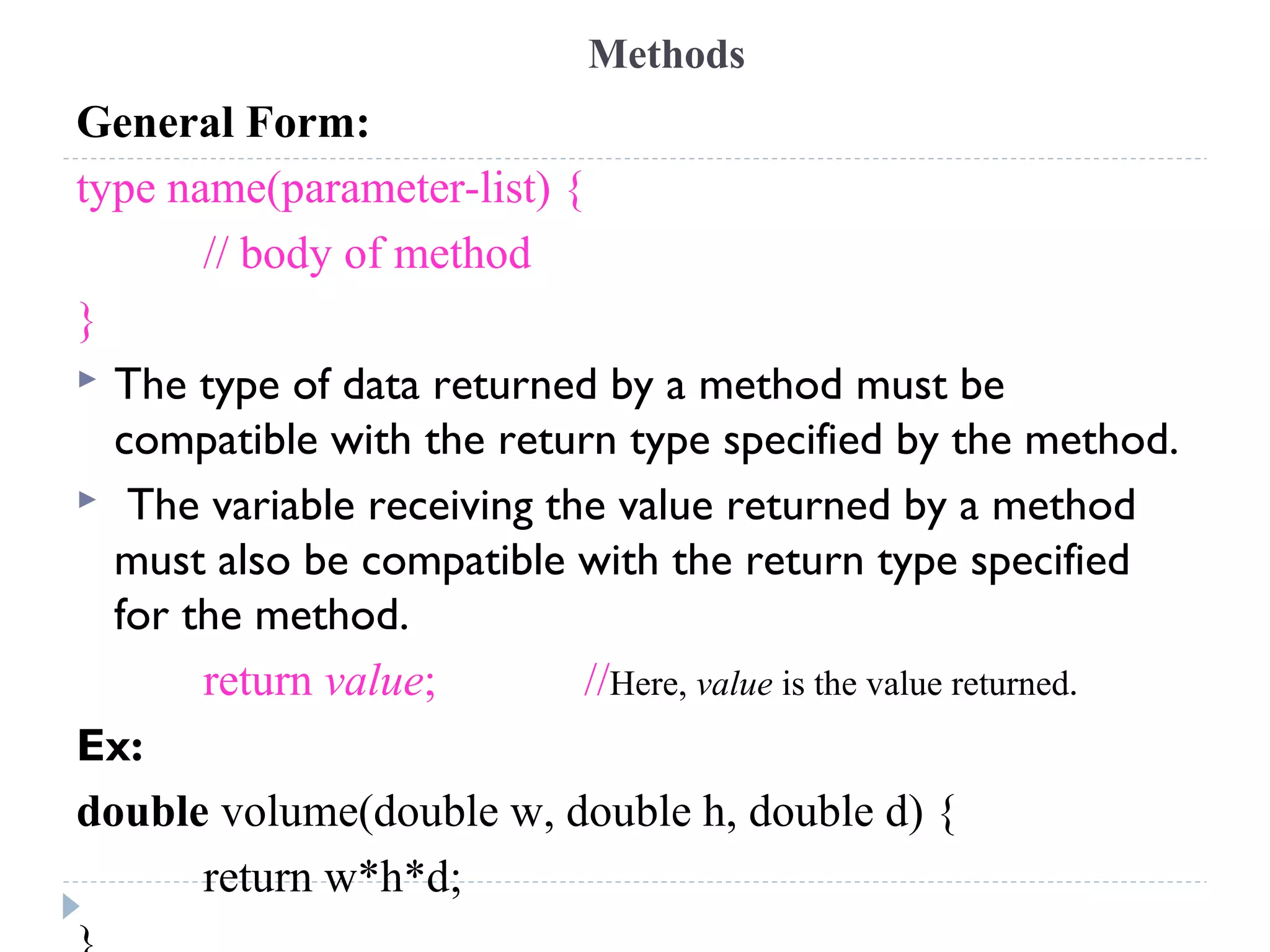 Methods
General Form:
type name(parameter-list) {
// body of method
}
 The type of data returned by a method must be
compatible with the return type specified by the method.
 The variable receiving the value returned by a method
must also be compatible with the return type specified
for the method.
return value; //Here, value is the value returned.
Ex:
double volume(double w, double h, double d) {
return w*h*d;
 