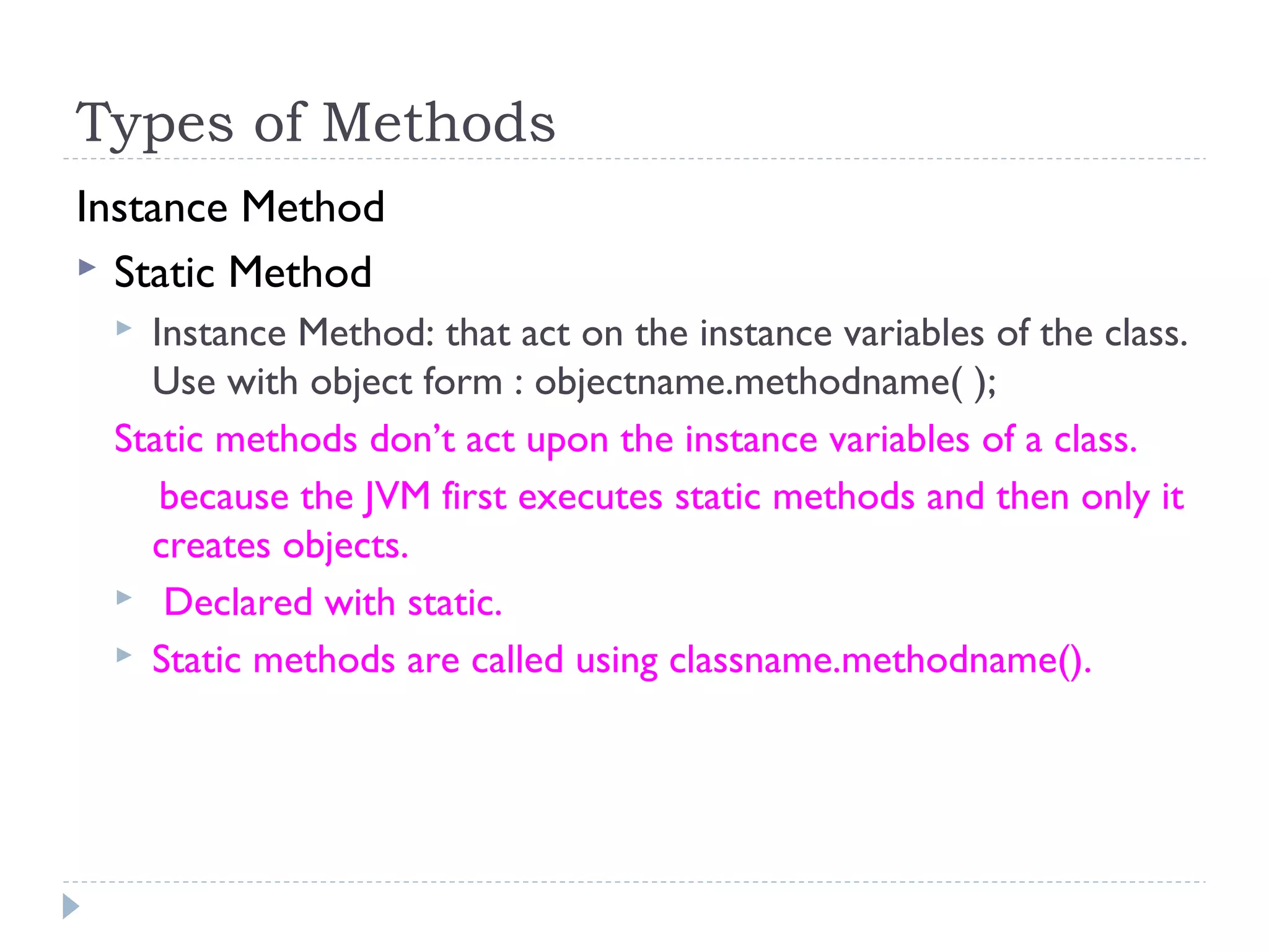 Types of Methods
Instance Method
 Static Method
 Instance Method: that act on the instance variables of the class.
Use with object form : objectname.methodname( );
Static methods don’t act upon the instance variables of a class.
because the JVM first executes static methods and then only it
creates objects.
 Declared with static.
 Static methods are called using classname.methodname().
 