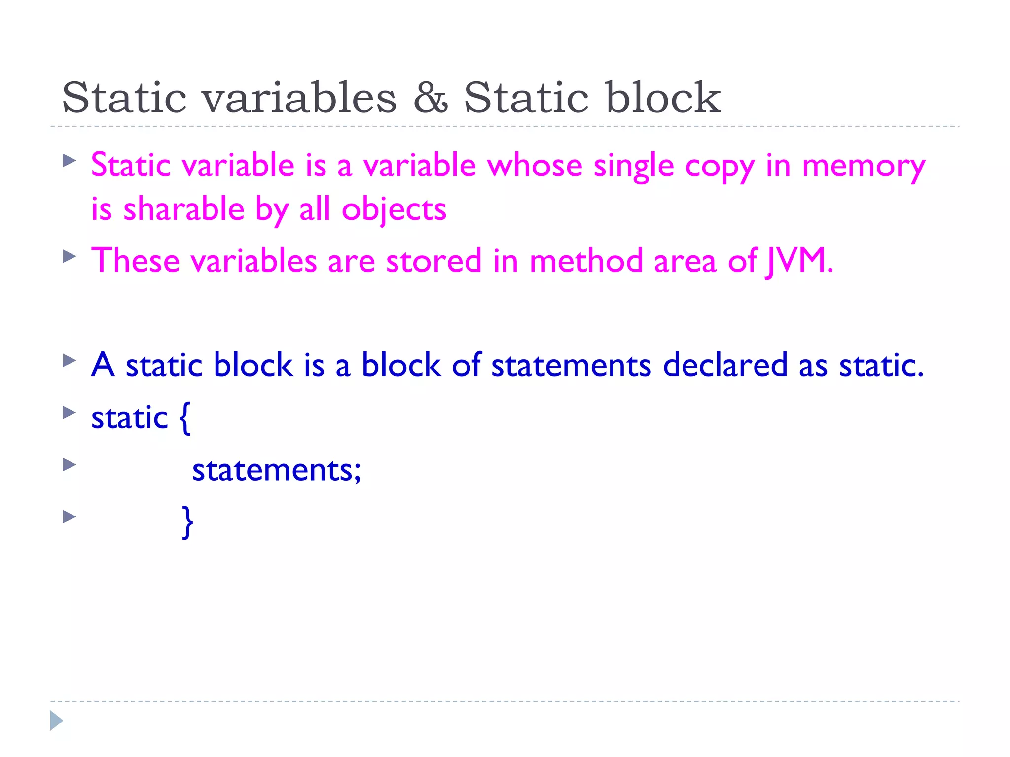 Static variables & Static block
 Static variable is a variable whose single copy in memory
is sharable by all objects
 These variables are stored in method area of JVM.
 A static block is a block of statements declared as static.
 static {
 statements;
 }
 