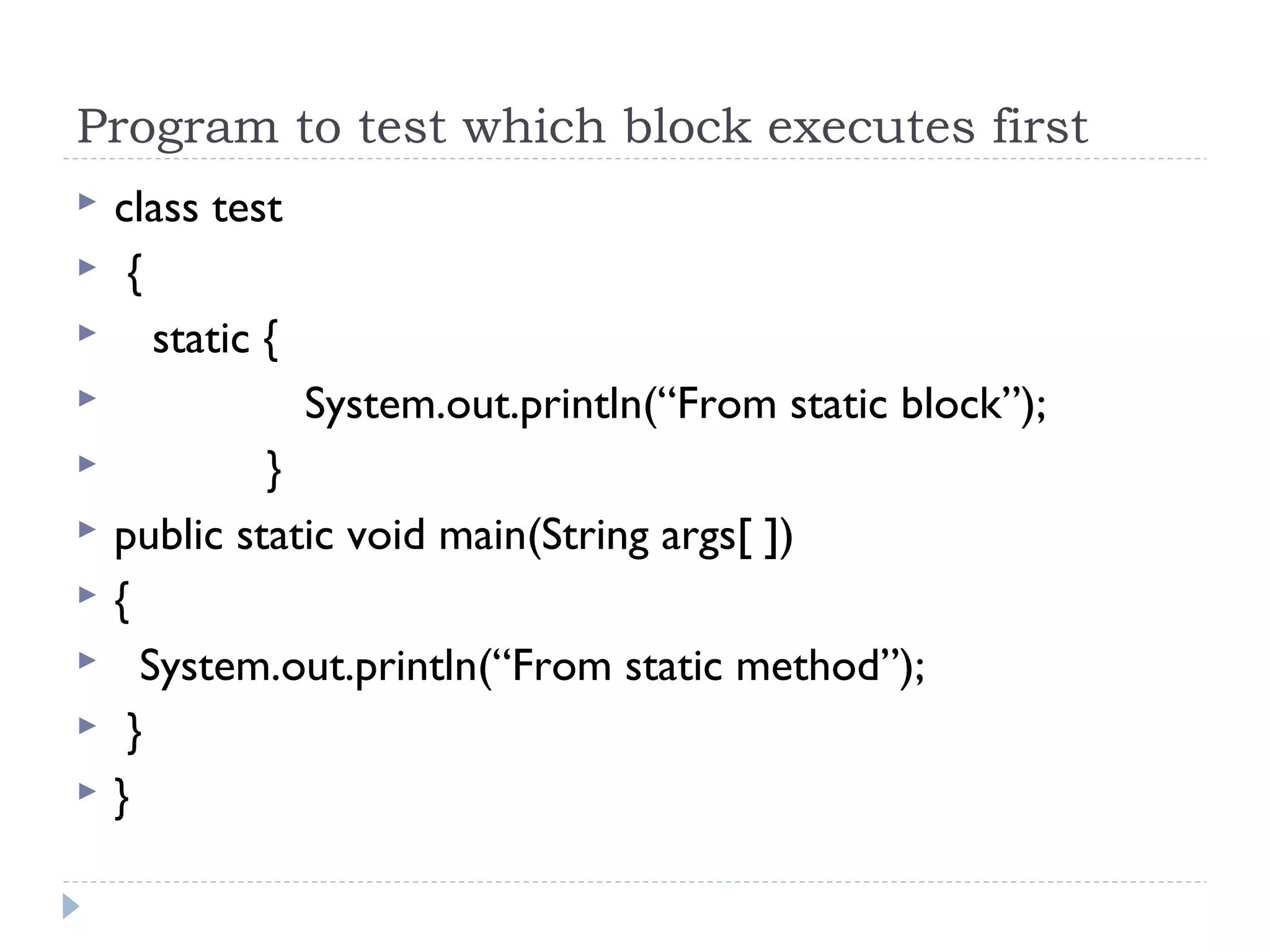 Program to test which block executes first
 class test
 {
 static {
 System.out.println(“From static block”);
 }
 public static void main(String args[ ])
 {
 System.out.println(“From static method”);
 }
 }
 