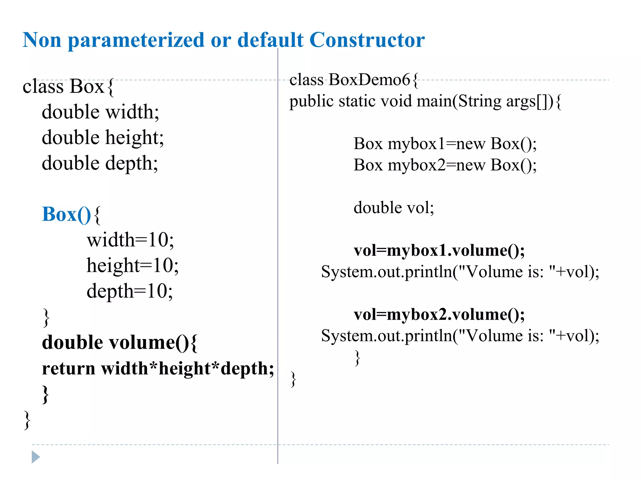 class Box{
double width;
double height;
double depth;
Box(){
width=10;
height=10;
depth=10;
}
double volume(){
return width*height*depth;
}
}
class BoxDemo6{
public static void main(String args[]){
Box mybox1=new Box();
Box mybox2=new Box();
double vol;
vol=mybox1.volume();
System.out.println("Volume is: "+vol);
vol=mybox2.volume();
System.out.println("Volume is: "+vol);
}
}
Non parameterized or default Constructor
 