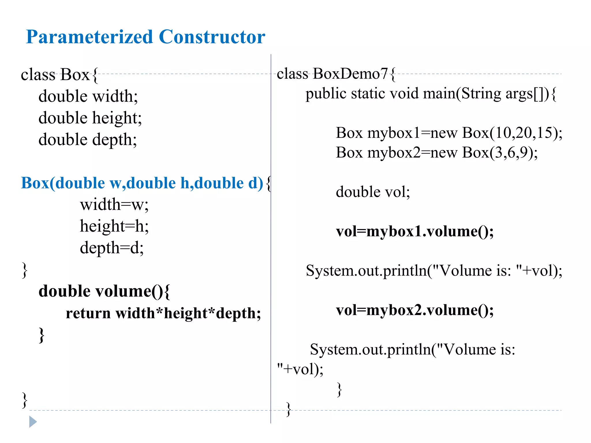 class Box{
double width;
double height;
double depth;
Box(double w,double h,double d){
width=w;
height=h;
depth=d;
}
double volume(){
return width*height*depth;
}
}
class BoxDemo7{
public static void main(String args[]){
Box mybox1=new Box(10,20,15);
Box mybox2=new Box(3,6,9);
double vol;
vol=mybox1.volume();
System.out.println("Volume is: "+vol);
vol=mybox2.volume();
System.out.println("Volume is:
"+vol);
}
}
Parameterized Constructor
 