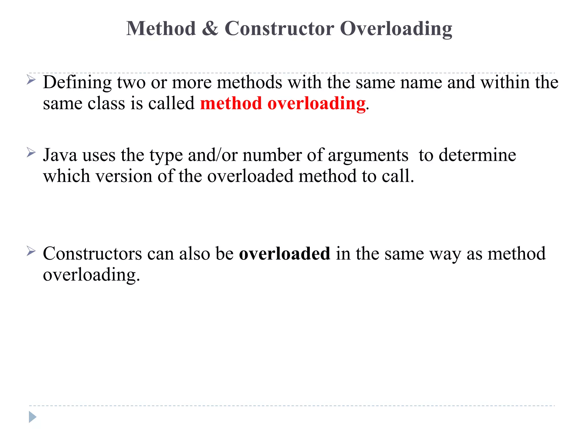 Method & Constructor Overloading
 Defining two or more methods with the same name and within the
same class is called method overloading.
 Java uses the type and/or number of arguments to determine
which version of the overloaded method to call.
 Constructors can also be overloaded in the same way as method
overloading.
 