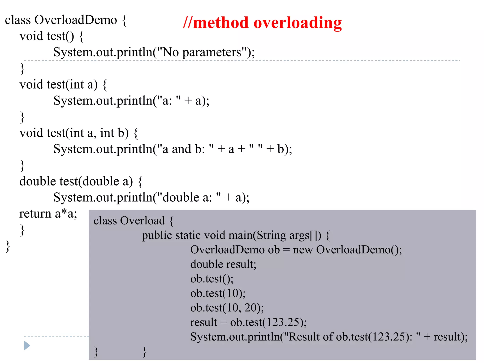class OverloadDemo {
void test() {
System.out.println("No parameters");
}
void test(int a) {
System.out.println("a: " + a);
}
void test(int a, int b) {
System.out.println("a and b: " + a + " " + b);
}
double test(double a) {
System.out.println("double a: " + a);
return a*a;
}
}
class Overload {
public static void main(String args[]) {
OverloadDemo ob = new OverloadDemo();
double result;
ob.test();
ob.test(10);
ob.test(10, 20);
result = ob.test(123.25);
System.out.println("Result of ob.test(123.25): " + result);
} }
//method overloading
 
