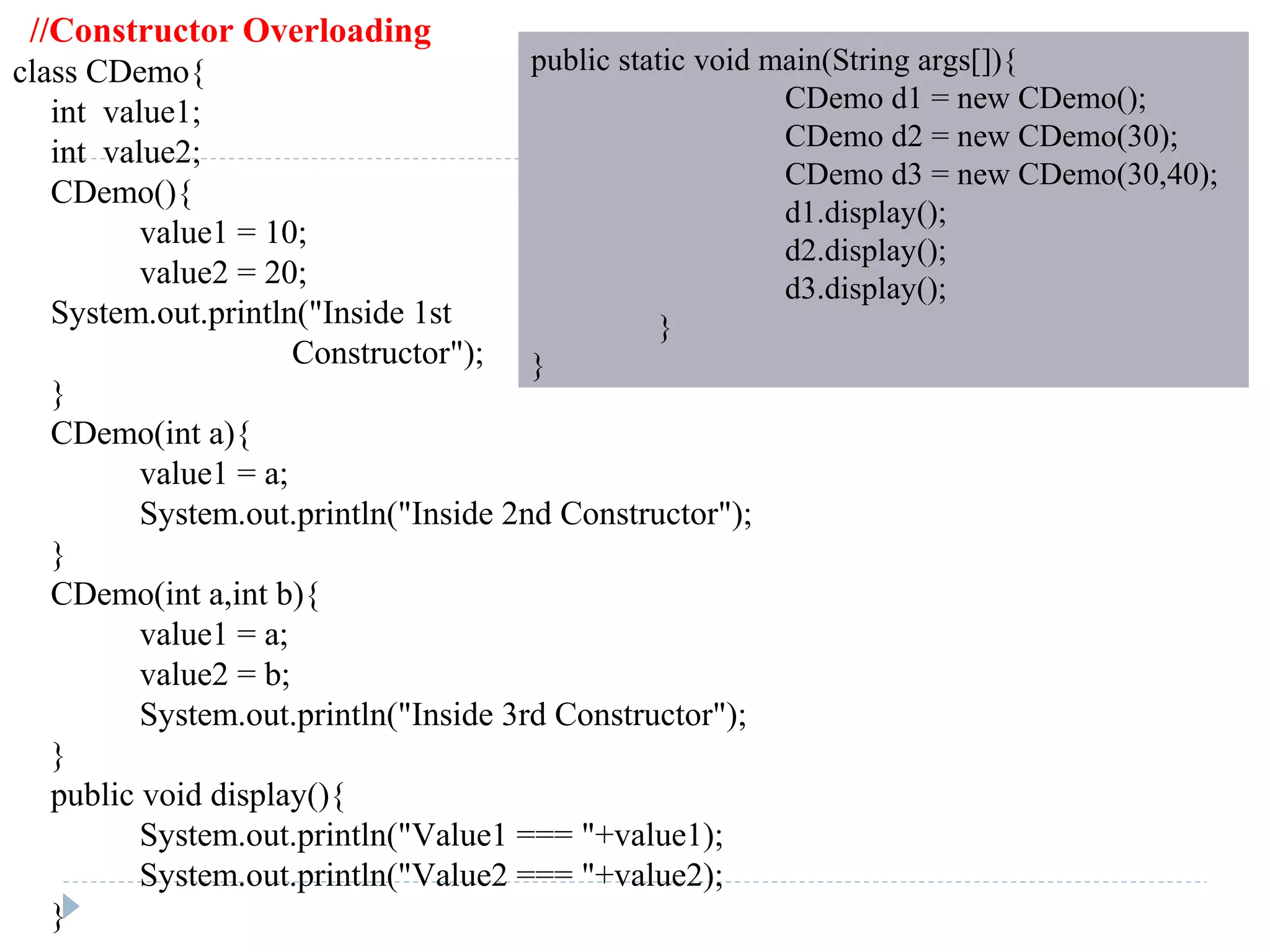 //Constructor Overloading
class CDemo{
int value1;
int value2;
CDemo(){
value1 = 10;
value2 = 20;
System.out.println("Inside 1st
Constructor");
}
CDemo(int a){
value1 = a;
System.out.println("Inside 2nd Constructor");
}
CDemo(int a,int b){
value1 = a;
value2 = b;
System.out.println("Inside 3rd Constructor");
}
public void display(){
System.out.println("Value1 === "+value1);
System.out.println("Value2 === "+value2);
}
public static void main(String args[]){
CDemo d1 = new CDemo();
CDemo d2 = new CDemo(30);
CDemo d3 = new CDemo(30,40);
d1.display();
d2.display();
d3.display();
}
}
 