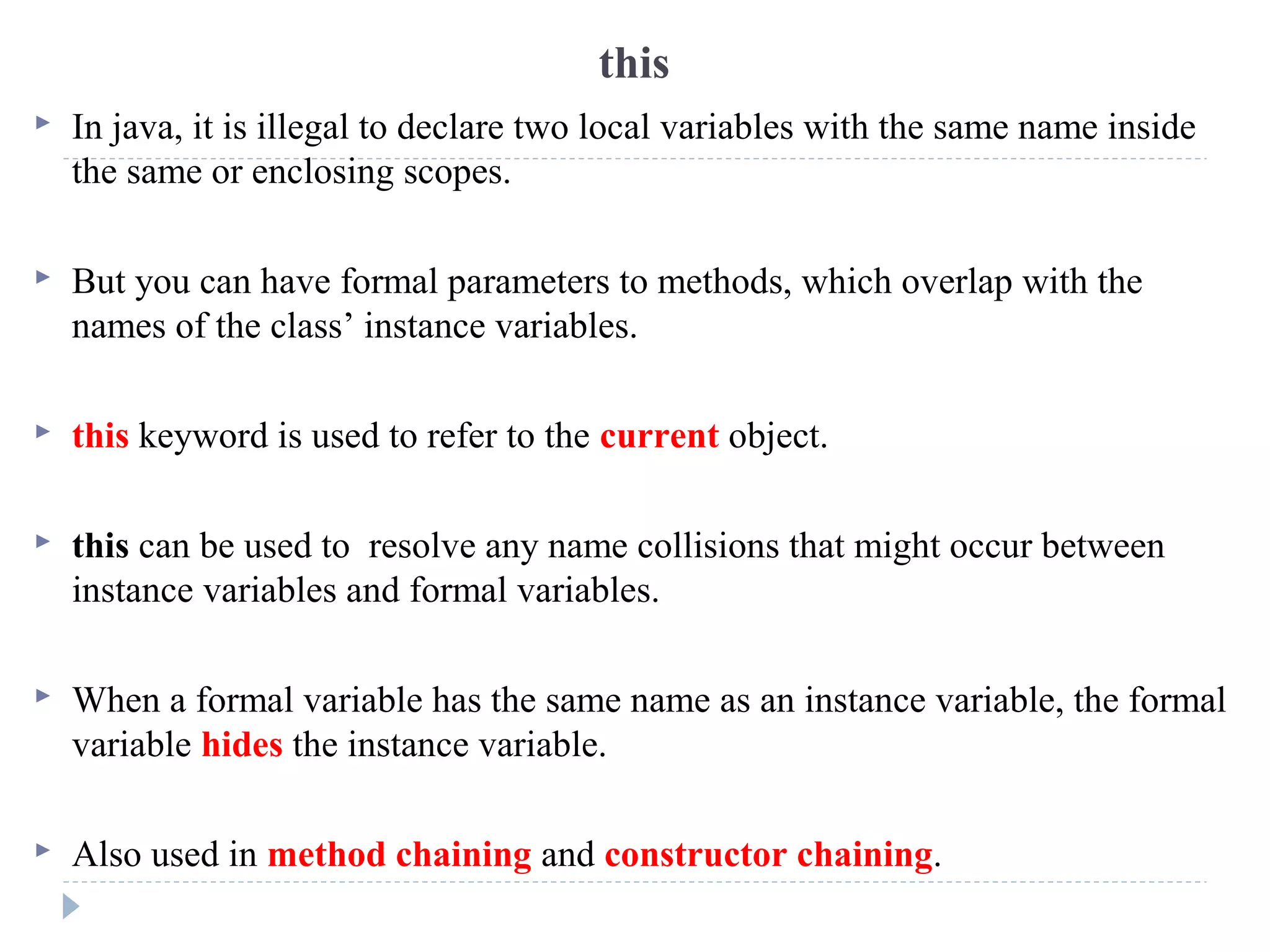 this
 In java, it is illegal to declare two local variables with the same name inside
the same or enclosing scopes.
 But you can have formal parameters to methods, which overlap with the
names of the class’ instance variables.
 this keyword is used to refer to the current object.
 this can be used to resolve any name collisions that might occur between
instance variables and formal variables.
 When a formal variable has the same name as an instance variable, the formal
variable hides the instance variable.
 Also used in method chaining and constructor chaining.
 