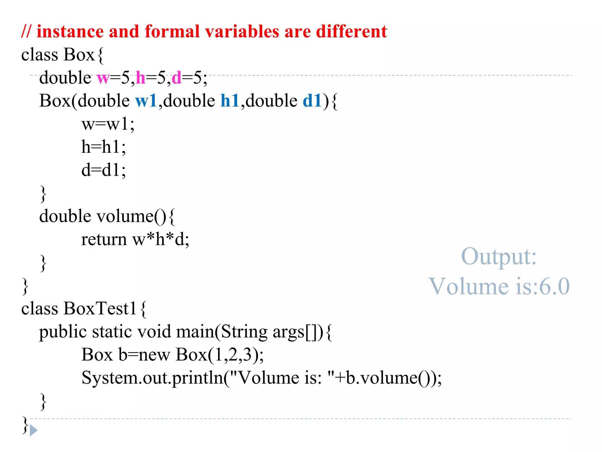 // instance and formal variables are different
class Box{
double w=5,h=5,d=5;
Box(double w1,double h1,double d1){
w=w1;
h=h1;
d=d1;
}
double volume(){
return w*h*d;
}
}
class BoxTest1{
public static void main(String args[]){
Box b=new Box(1,2,3);
System.out.println("Volume is: "+b.volume());
}
}
Output:
Volume is:6.0
 