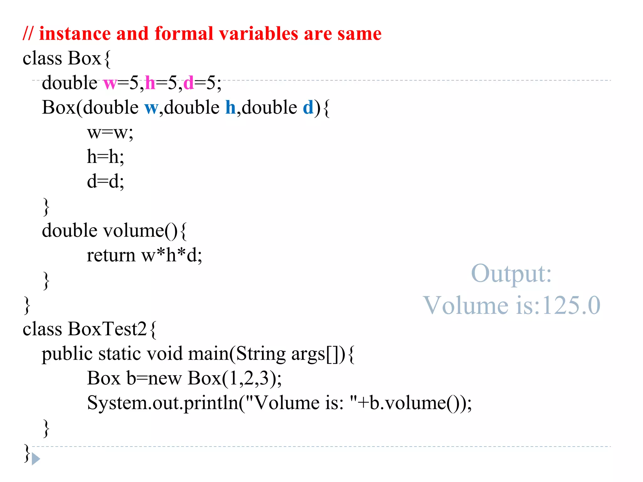 // instance and formal variables are same
class Box{
double w=5,h=5,d=5;
Box(double w,double h,double d){
w=w;
h=h;
d=d;
}
double volume(){
return w*h*d;
}
}
class BoxTest2{
public static void main(String args[]){
Box b=new Box(1,2,3);
System.out.println("Volume is: "+b.volume());
}
}
Output:
Volume is:125.0
 