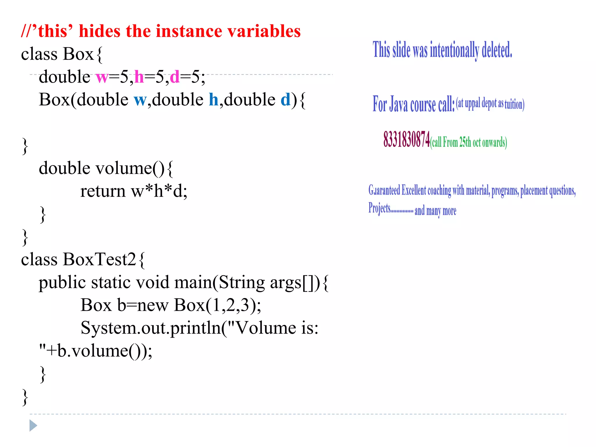 //’this’ hides the instance variables
class Box{
double w=5,h=5,d=5;
Box(double w,double h,double d){
}
double volume(){
return w*h*d;
}
}
class BoxTest2{
public static void main(String args[]){
Box b=new Box(1,2,3);
System.out.println("Volume is:
"+b.volume());
}
}
 