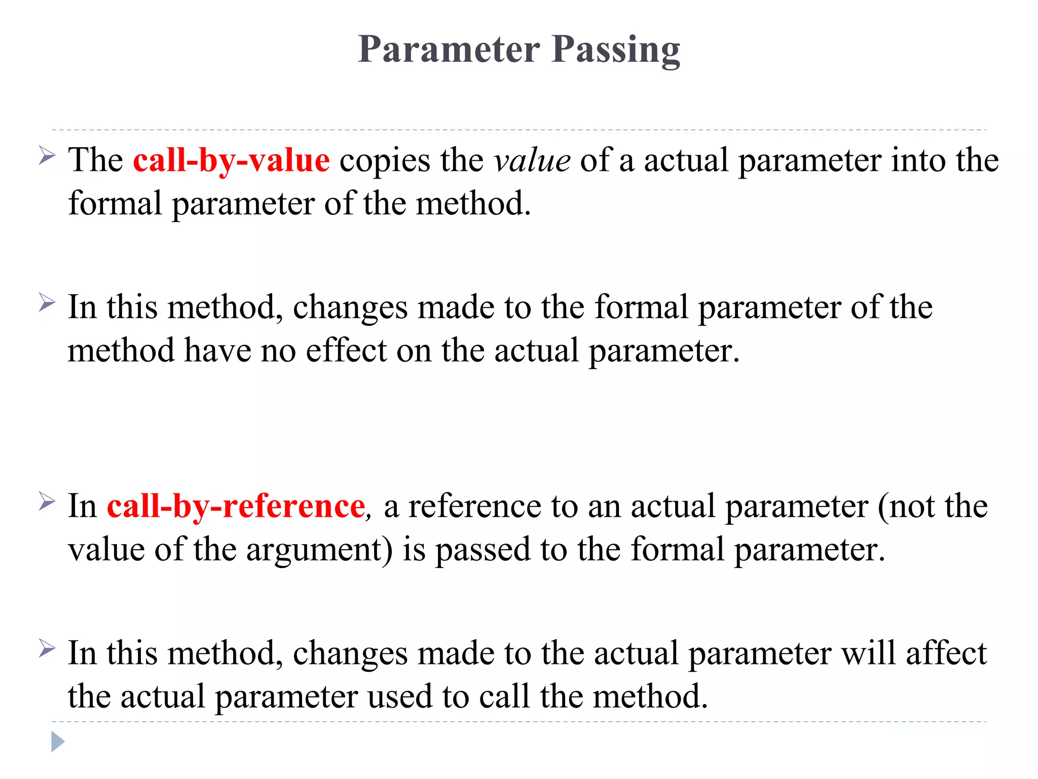 Parameter Passing
 The call-by-value copies the value of a actual parameter into the
formal parameter of the method.
 In this method, changes made to the formal parameter of the
method have no effect on the actual parameter.
 In call-by-reference, a reference to an actual parameter (not the
value of the argument) is passed to the formal parameter.
 In this method, changes made to the actual parameter will affect
the actual parameter used to call the method.
 