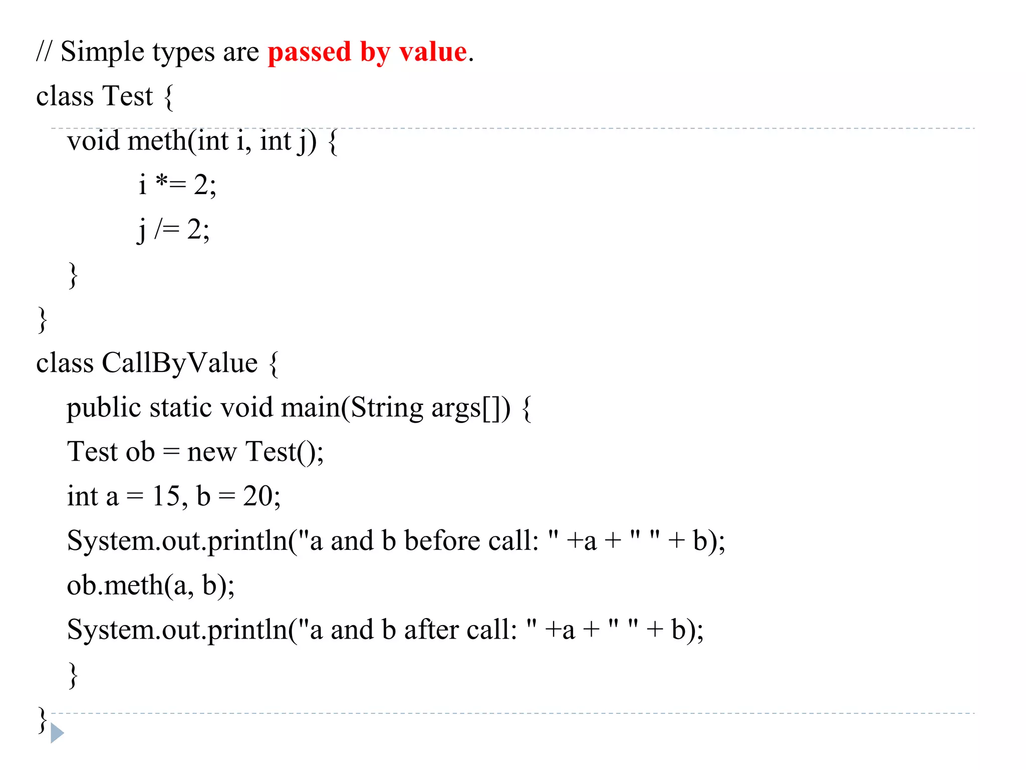 // Simple types are passed by value.
class Test {
void meth(int i, int j) {
i *= 2;
j /= 2;
}
}
class CallByValue {
public static void main(String args[]) {
Test ob = new Test();
int a = 15, b = 20;
System.out.println("a and b before call: " +a + " " + b);
ob.meth(a, b);
System.out.println("a and b after call: " +a + " " + b);
}
}
 