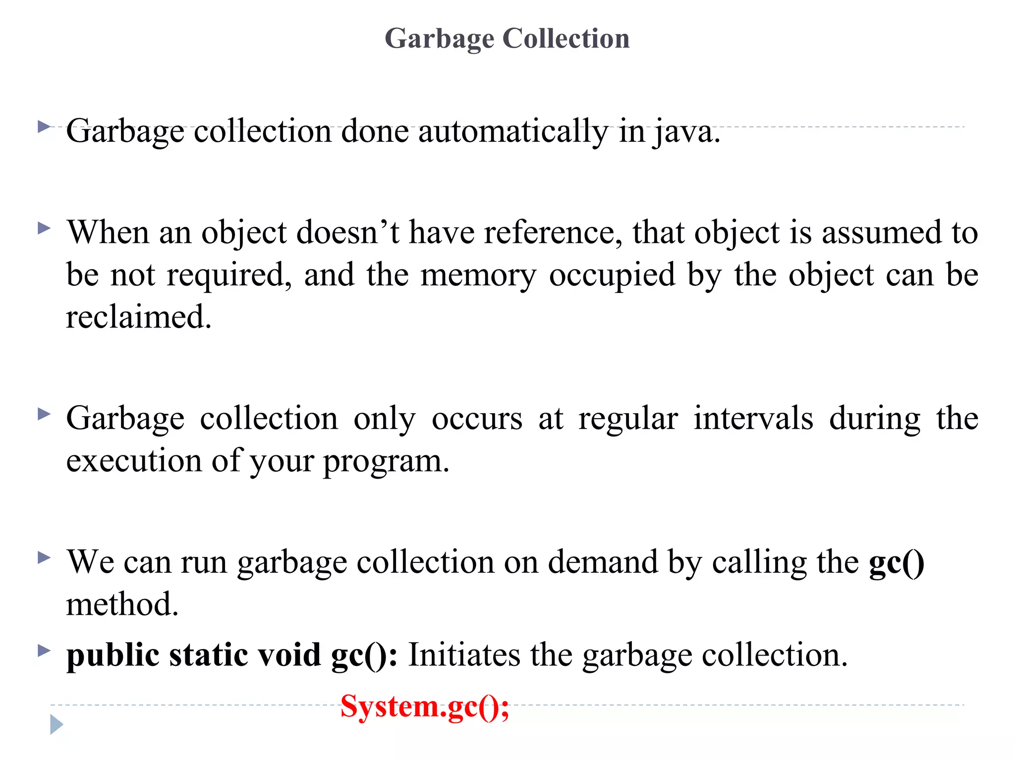 Garbage Collection
 Garbage collection done automatically in java.
 When an object doesn’t have reference, that object is assumed to
be not required, and the memory occupied by the object can be
reclaimed.
 Garbage collection only occurs at regular intervals during the
execution of your program.
 We can run garbage collection on demand by calling the gc()
method.
 public static void gc(): Initiates the garbage collection.
System.gc();
 