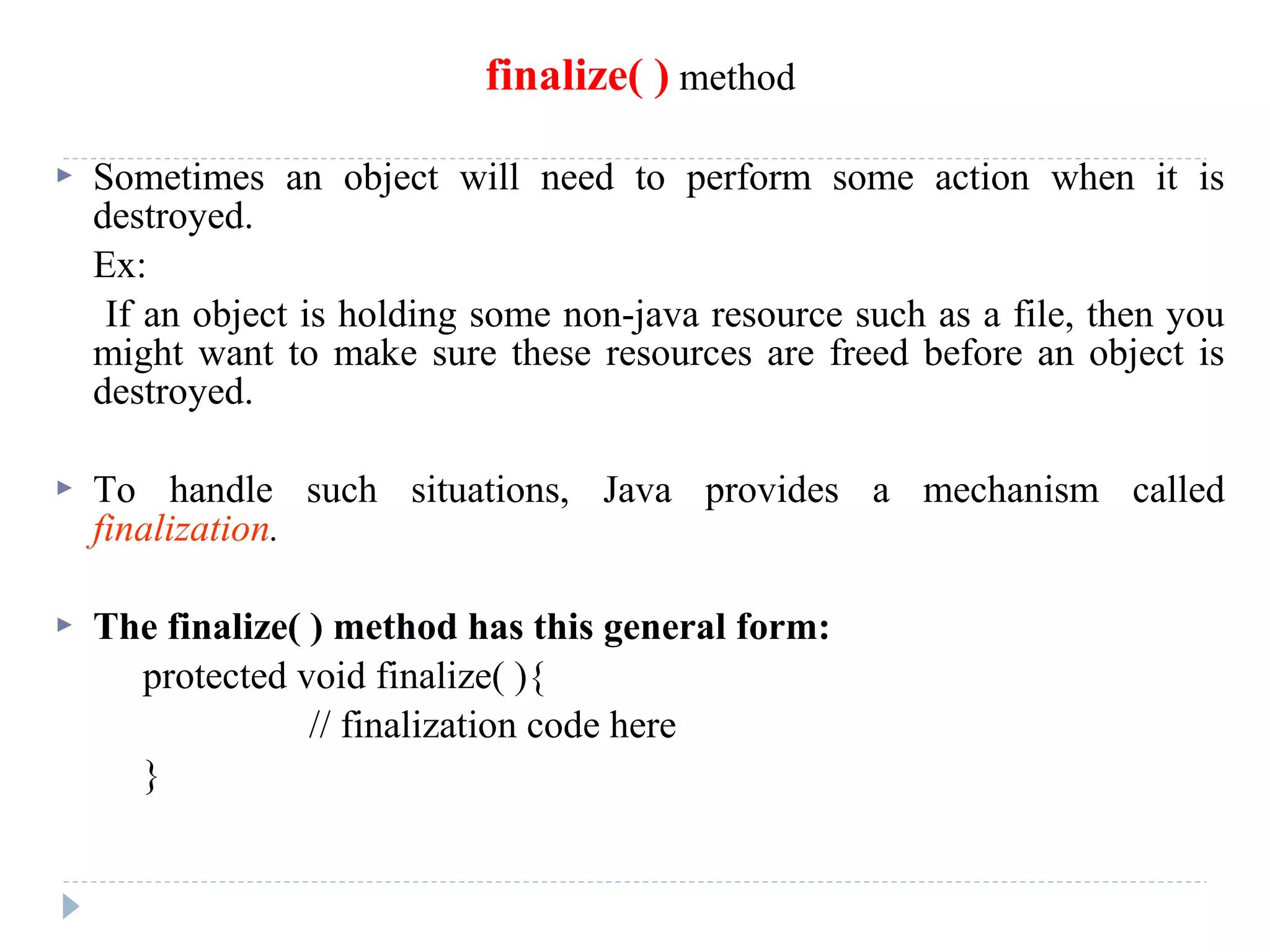 finalize( ) method
 Sometimes an object will need to perform some action when it is
destroyed.
Ex:
If an object is holding some non-java resource such as a file, then you
might want to make sure these resources are freed before an object is
destroyed.
 To handle such situations, Java provides a mechanism called
finalization.
 The finalize( ) method has this general form:
protected void finalize( ){
// finalization code here
}
 