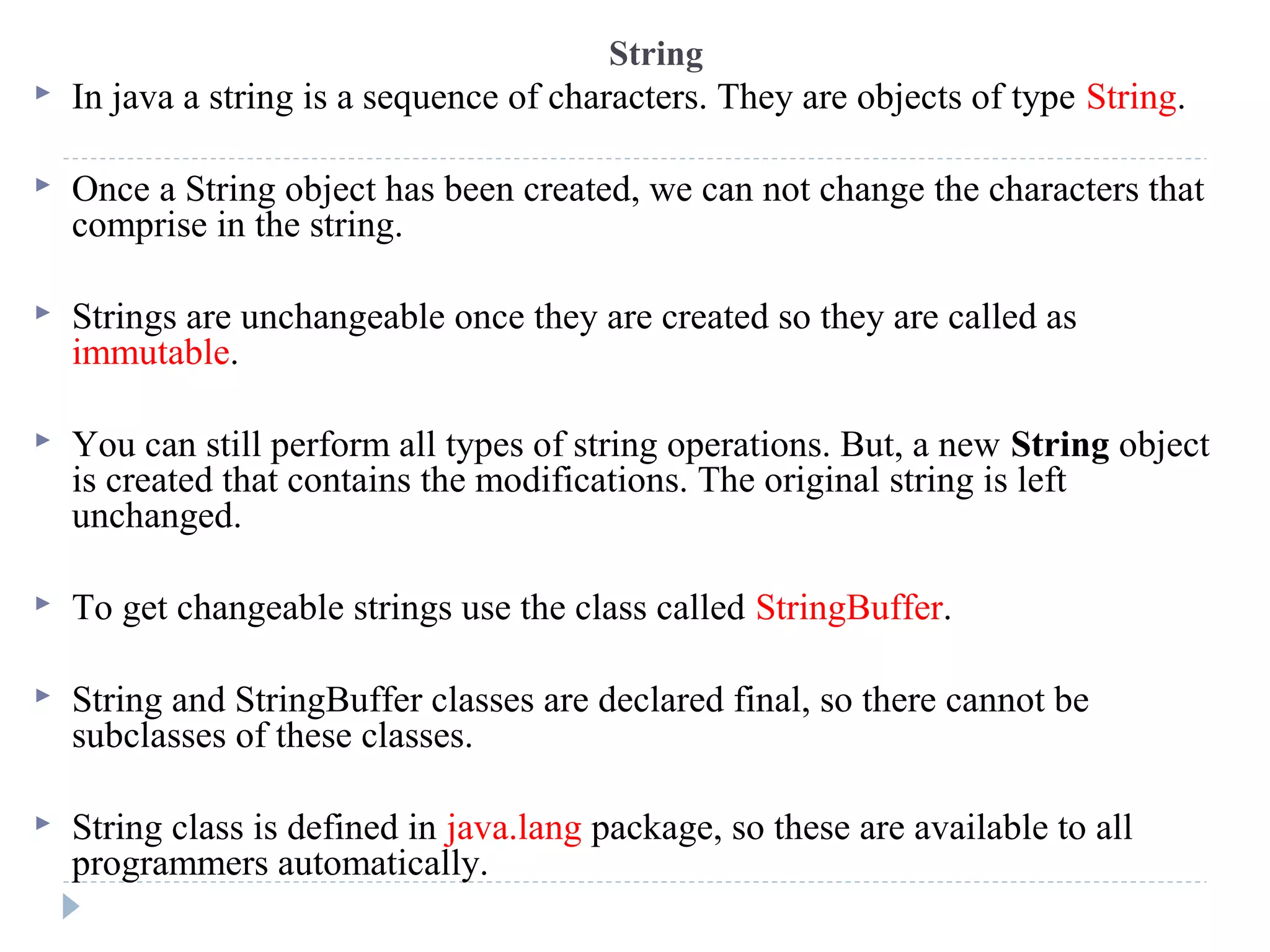 String
 In java a string is a sequence of characters. They are objects of type String.
 Once a String object has been created, we can not change the characters that
comprise in the string.
 Strings are unchangeable once they are created so they are called as
immutable.
 You can still perform all types of string operations. But, a new String object
is created that contains the modifications. The original string is left
unchanged.
 To get changeable strings use the class called StringBuffer.
 String and StringBuffer classes are declared final, so there cannot be
subclasses of these classes.
 String class is defined in java.lang package, so these are available to all
programmers automatically.
 