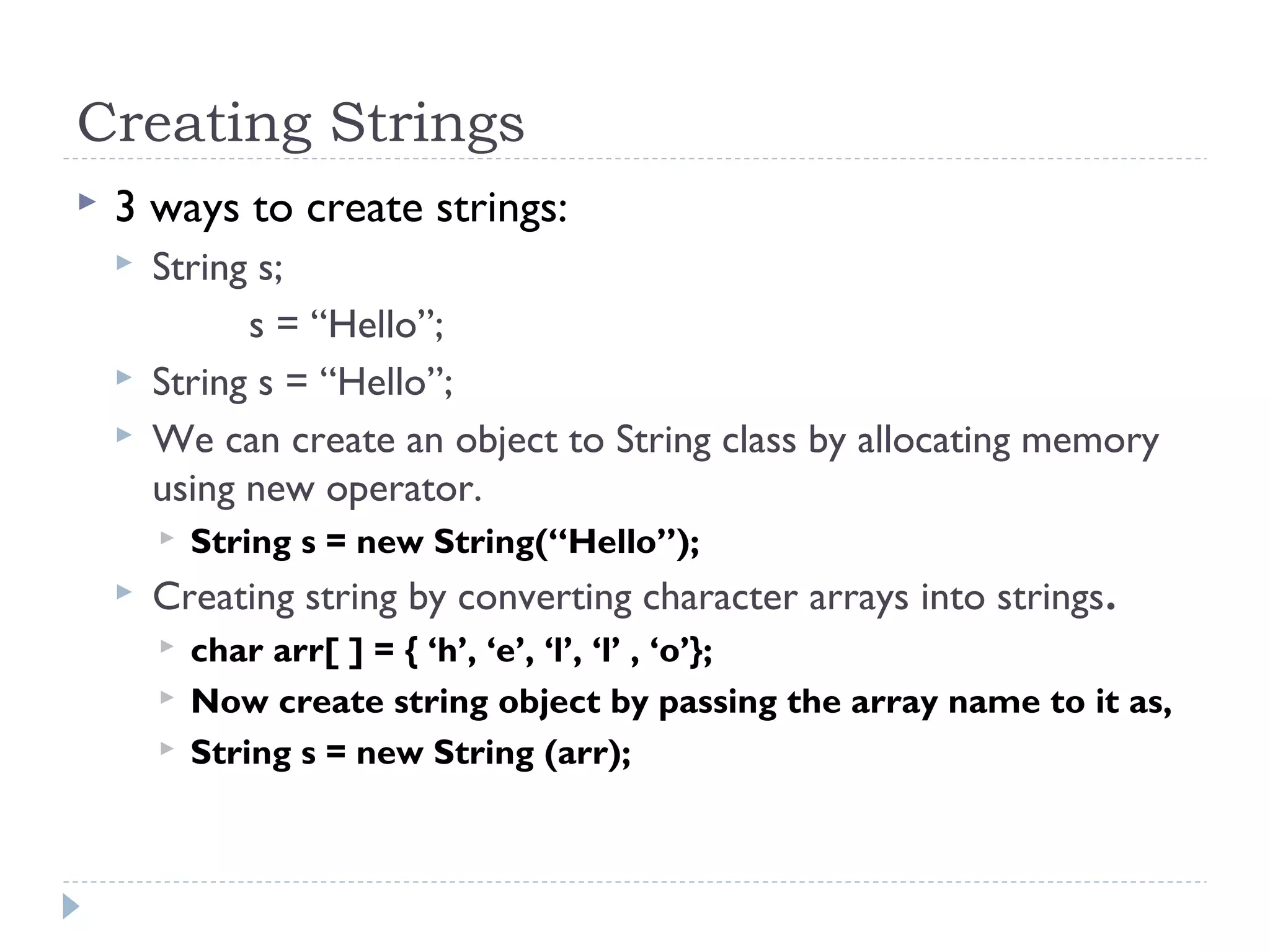 Creating Strings
 3 ways to create strings:
 String s;
s = “Hello”;
 String s = “Hello”;
 We can create an object to String class by allocating memory
using new operator.
 String s = new String(“Hello”);
 Creating string by converting character arrays into strings.
 char arr[ ] = { ‘h’, ‘e’, ‘l’, ‘l’ , ‘o’};
 Now create string object by passing the array name to it as,
 String s = new String (arr);
 