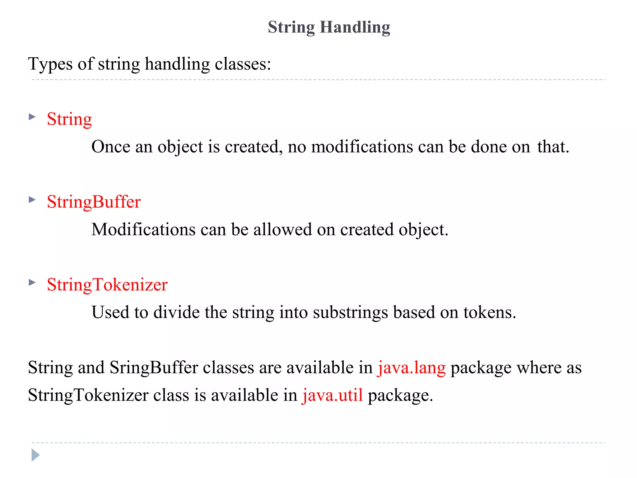 Types of string handling classes:
 String
Once an object is created, no modifications can be done on that.
 StringBuffer
Modifications can be allowed on created object.
 StringTokenizer
Used to divide the string into substrings based on tokens.
String and SringBuffer classes are available in java.lang package where as
StringTokenizer class is available in java.util package.
String Handling
 