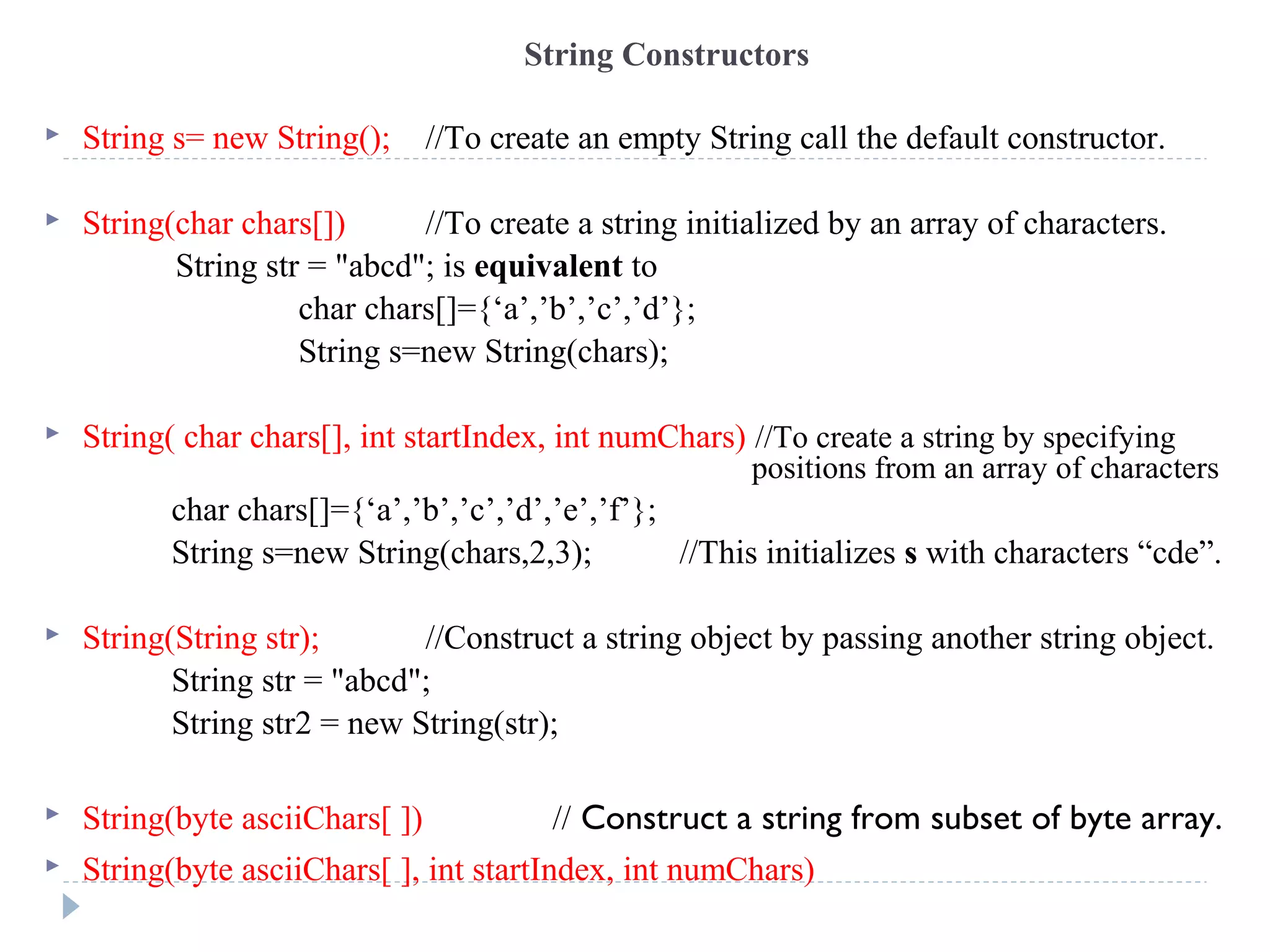 String Constructors
 String s= new String(); //To create an empty String call the default constructor.
 String(char chars[]) //To create a string initialized by an array of characters.
String str = "abcd"; is equivalent to
char chars[]={‘a’,’b’,’c’,’d’};
String s=new String(chars);
 String( char chars[], int startIndex, int numChars) //To create a string by specifying
positions from an array of characters
char chars[]={‘a’,’b’,’c’,’d’,’e’,’f’};
String s=new String(chars,2,3); //This initializes s with characters “cde”.
 String(String str); //Construct a string object by passing another string object.
String str = "abcd";
String str2 = new String(str);
 String(byte asciiChars[ ]) // Construct a string from subset of byte array.
 String(byte asciiChars[ ], int startIndex, int numChars)
 