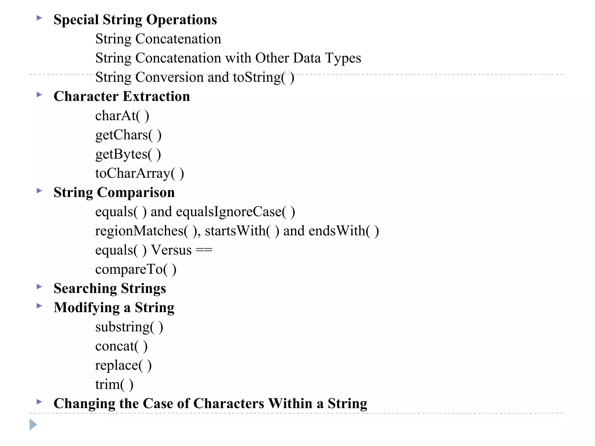  Special String Operations
String Concatenation
String Concatenation with Other Data Types
String Conversion and toString( )
 Character Extraction
charAt( )
getChars( )
getBytes( )
toCharArray( )
 String Comparison
equals( ) and equalsIgnoreCase( )
regionMatches( ), startsWith( ) and endsWith( )
equals( ) Versus ==
compareTo( )
 Searching Strings
 Modifying a String
substring( )
concat( )
replace( )
trim( )
 Changing the Case of Characters Within a String
 