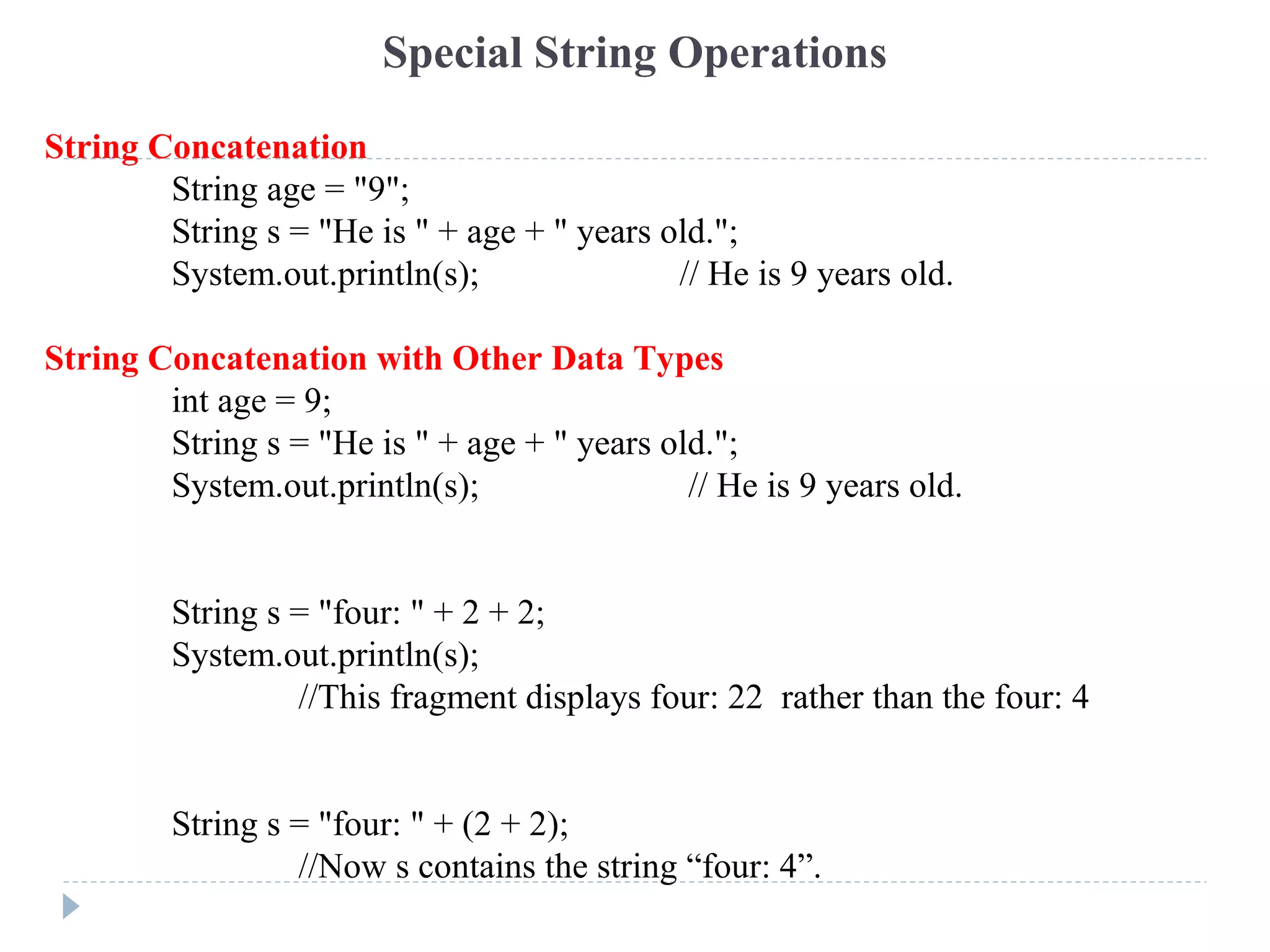 Special String Operations
String Concatenation
String age = "9";
String s = "He is " + age + " years old.";
System.out.println(s); // He is 9 years old.
String Concatenation with Other Data Types
int age = 9;
String s = "He is " + age + " years old.";
System.out.println(s); // He is 9 years old.
String s = "four: " + 2 + 2;
System.out.println(s);
//This fragment displays four: 22 rather than the four: 4
String s = "four: " + (2 + 2);
//Now s contains the string “four: 4”.
 