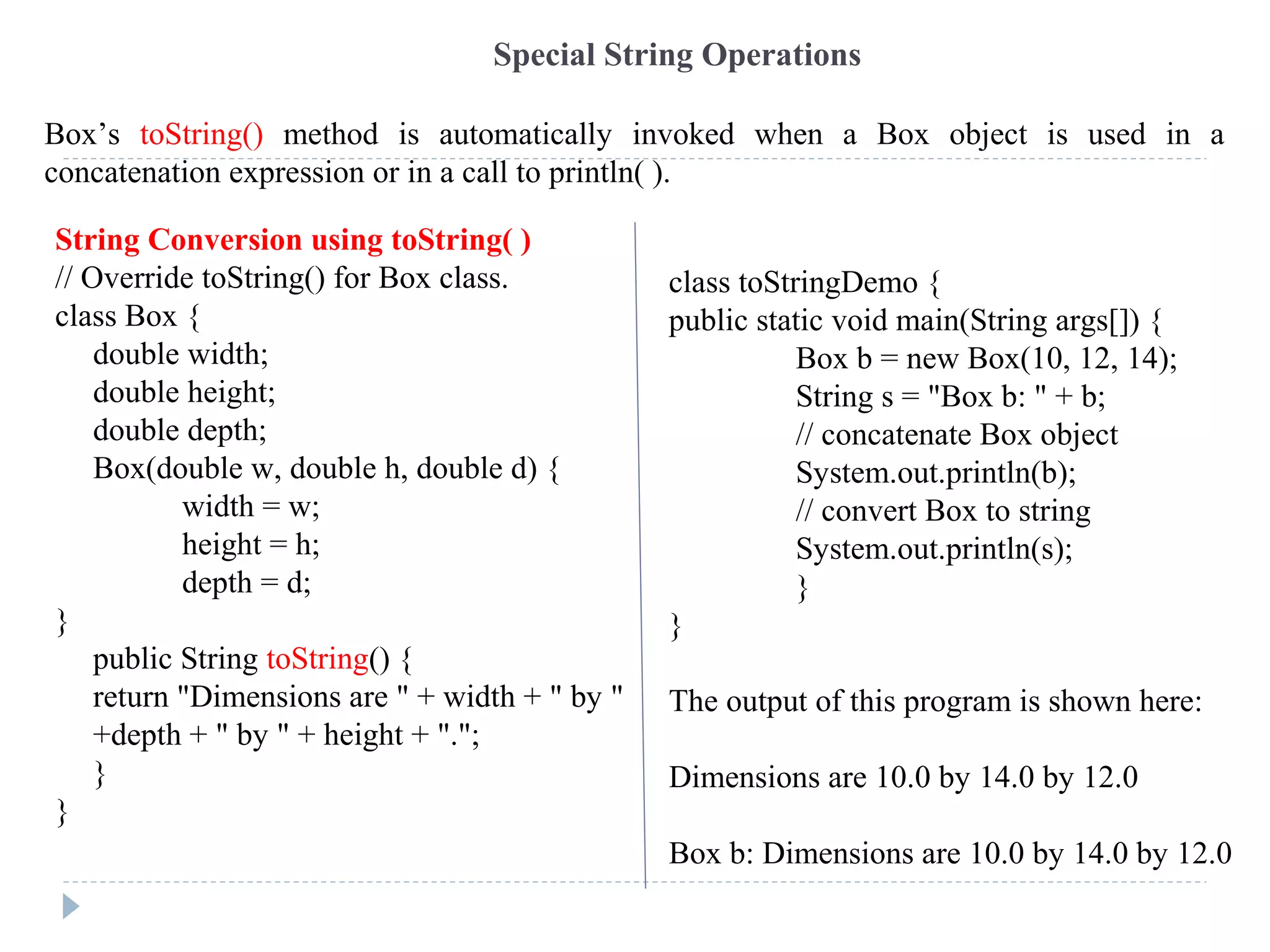 Special String Operations
String Conversion using toString( )
// Override toString() for Box class.
class Box {
double width;
double height;
double depth;
Box(double w, double h, double d) {
width = w;
height = h;
depth = d;
}
public String toString() {
return "Dimensions are " + width + " by "
+depth + " by " + height + ".";
}
}
class toStringDemo {
public static void main(String args[]) {
Box b = new Box(10, 12, 14);
String s = "Box b: " + b;
// concatenate Box object
System.out.println(b);
// convert Box to string
System.out.println(s);
}
}
The output of this program is shown here:
Dimensions are 10.0 by 14.0 by 12.0
Box b: Dimensions are 10.0 by 14.0 by 12.0
Box’s toString() method is automatically invoked when a Box object is used in a
concatenation expression or in a call to println( ).
 