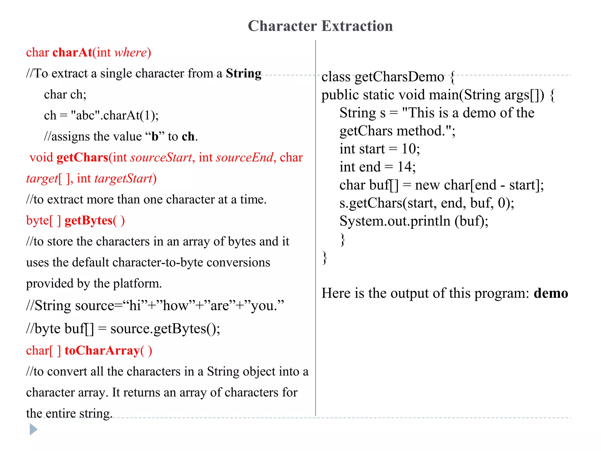 Character Extraction
char charAt(int where)
//To extract a single character from a String
char ch;
ch = "abc".charAt(1);
//assigns the value “b” to ch.
void getChars(int sourceStart, int sourceEnd, char
target[ ], int targetStart)
//to extract more than one character at a time.
byte[ ] getBytes( )
//to store the characters in an array of bytes and it
uses the default character-to-byte conversions
provided by the platform.
//String source=“hi”+”how”+”are”+”you.”
//byte buf[] = source.getBytes();
char[ ] toCharArray( )
//to convert all the characters in a String object into a
character array. It returns an array of characters for
the entire string.
class getCharsDemo {
public static void main(String args[]) {
String s = "This is a demo of the
getChars method.";
int start = 10;
int end = 14;
char buf[] = new char[end - start];
s.getChars(start, end, buf, 0);
System.out.println (buf);
}
}
Here is the output of this program: demo
 