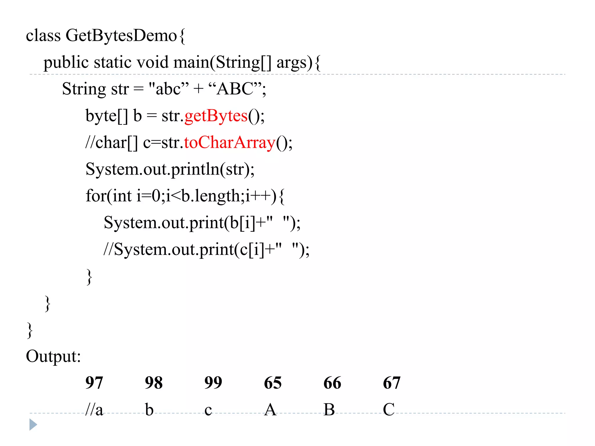 class GetBytesDemo{
public static void main(String[] args){
String str = "abc” + “ABC”;
byte[] b = str.getBytes();
//char[] c=str.toCharArray();
System.out.println(str);
for(int i=0;i<b.length;i++){
System.out.print(b[i]+" ");
//System.out.print(c[i]+" ");
}
}
}
Output:
97 98 99 65 66 67
//a b c A B C
 