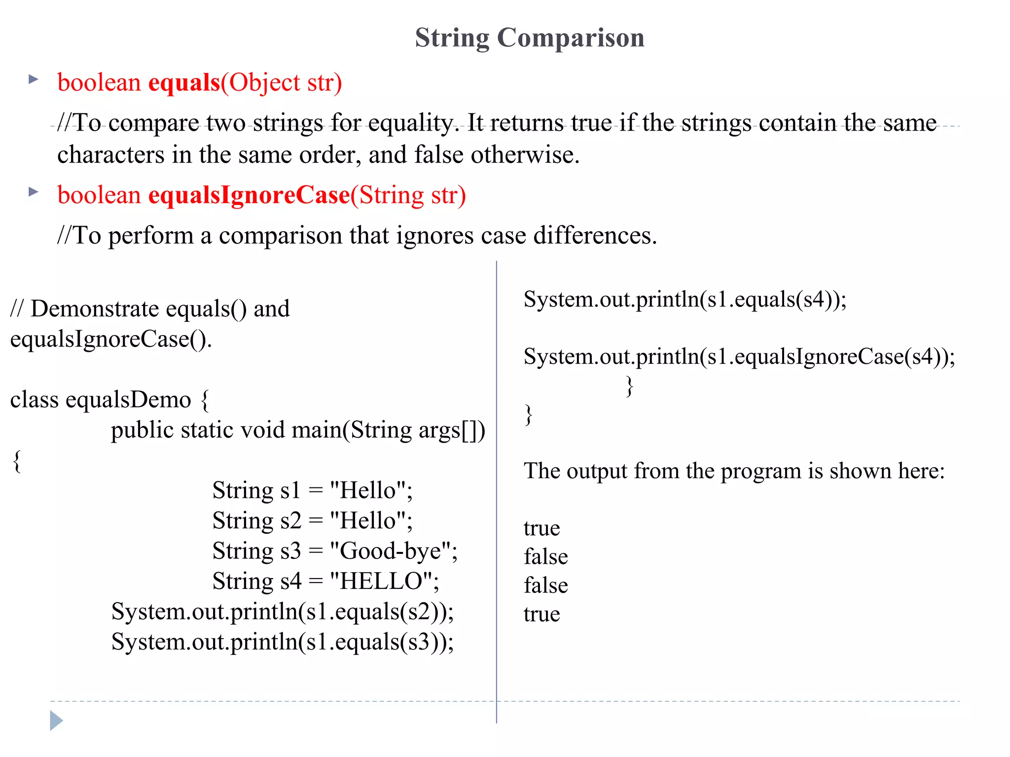 String Comparison
 boolean equals(Object str)
//To compare two strings for equality. It returns true if the strings contain the same
characters in the same order, and false otherwise.
 boolean equalsIgnoreCase(String str)
//To perform a comparison that ignores case differences.
// Demonstrate equals() and
equalsIgnoreCase().
class equalsDemo {
public static void main(String args[])
{
String s1 = "Hello";
String s2 = "Hello";
String s3 = "Good-bye";
String s4 = "HELLO";
System.out.println(s1.equals(s2));
System.out.println(s1.equals(s3));
System.out.println(s1.equals(s4));
System.out.println(s1.equalsIgnoreCase(s4));
}
}
The output from the program is shown here:
true
false
false
true
 