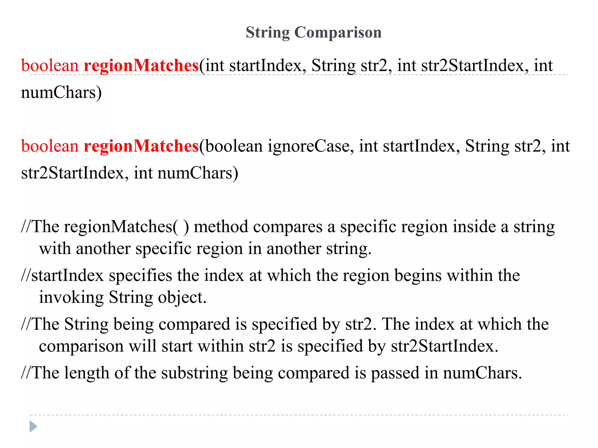 String Comparison
boolean regionMatches(int startIndex, String str2, int str2StartIndex, int
numChars)
boolean regionMatches(boolean ignoreCase, int startIndex, String str2, int
str2StartIndex, int numChars)
//The regionMatches( ) method compares a specific region inside a string
with another specific region in another string.
//startIndex specifies the index at which the region begins within the
invoking String object.
//The String being compared is specified by str2. The index at which the
comparison will start within str2 is specified by str2StartIndex.
//The length of the substring being compared is passed in numChars.
 