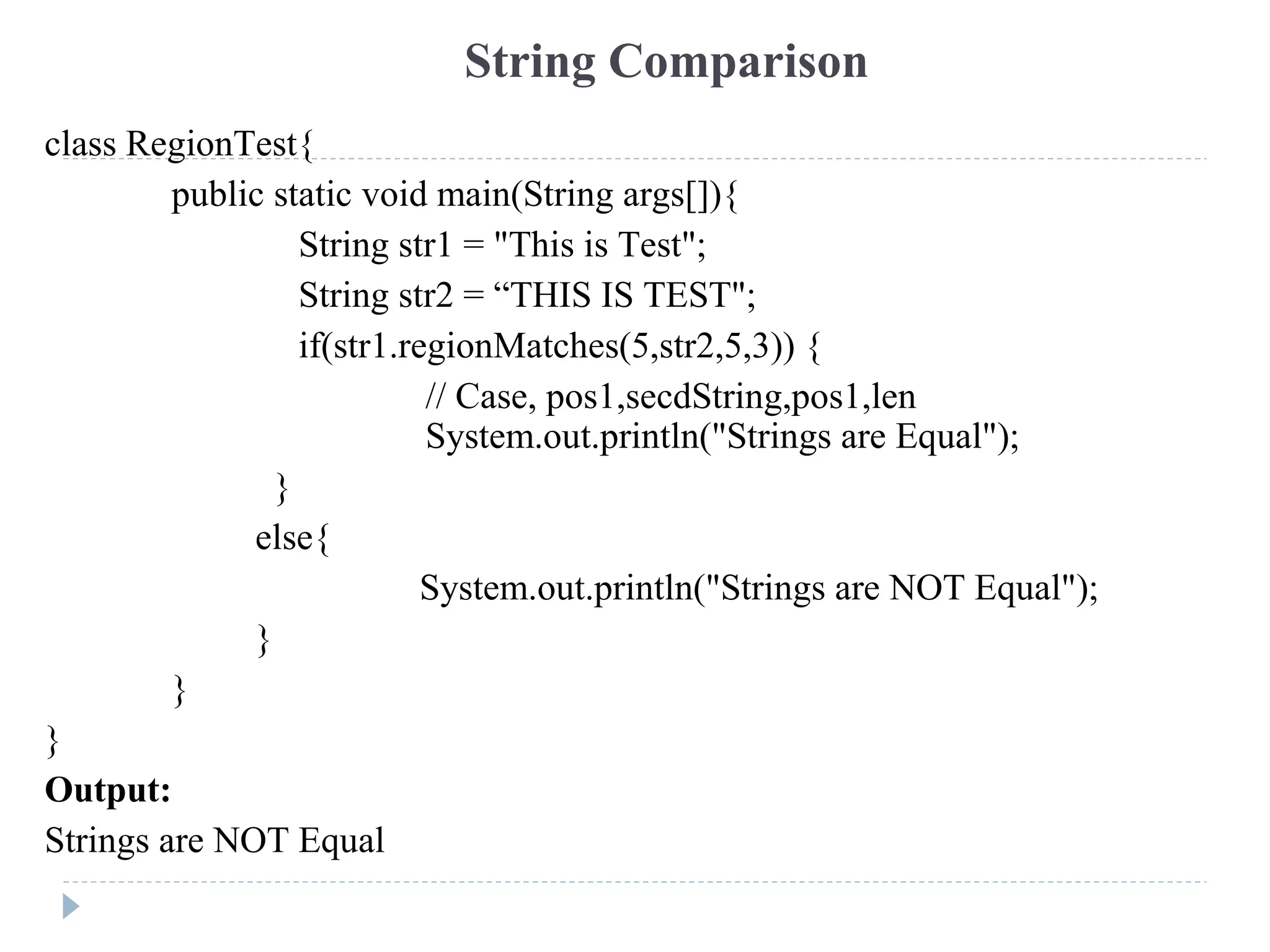 class RegionTest{
public static void main(String args[]){
String str1 = "This is Test";
String str2 = “THIS IS TEST";
if(str1.regionMatches(5,str2,5,3)) {
// Case, pos1,secdString,pos1,len
System.out.println("Strings are Equal");
}
else{
System.out.println("Strings are NOT Equal");
}
}
}
Output:
Strings are NOT Equal
String Comparison
 