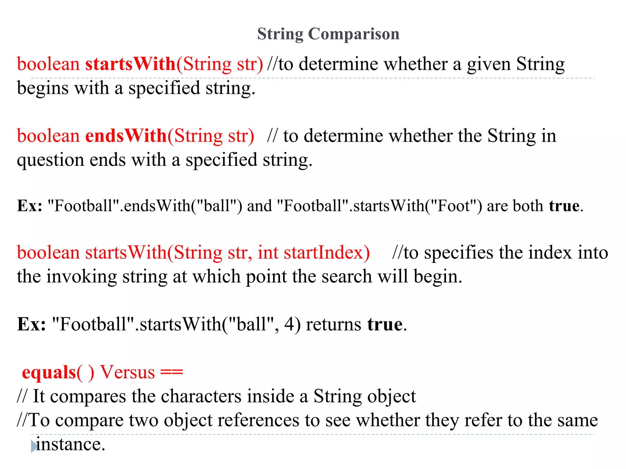 boolean startsWith(String str) //to determine whether a given String
begins with a specified string.
boolean endsWith(String str) // to determine whether the String in
question ends with a specified string.
Ex: "Football".endsWith("ball") and "Football".startsWith("Foot") are both true.
boolean startsWith(String str, int startIndex) //to specifies the index into
the invoking string at which point the search will begin.
Ex: "Football".startsWith("ball", 4) returns true.
equals( ) Versus ==
// It compares the characters inside a String object
//To compare two object references to see whether they refer to the same
instance.
String Comparison
 