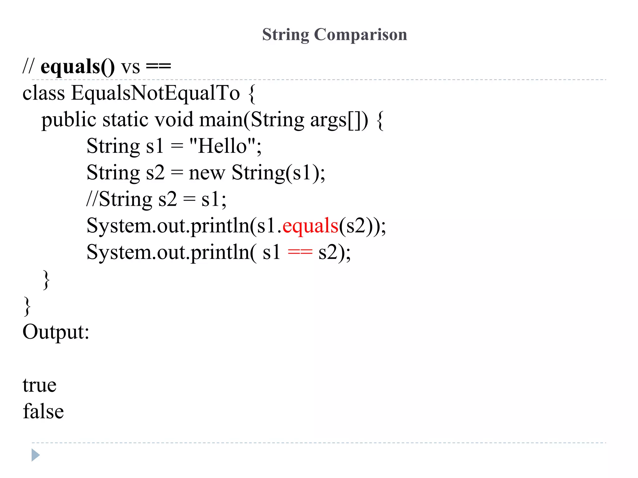 // equals() vs ==
class EqualsNotEqualTo {
public static void main(String args[]) {
String s1 = "Hello";
String s2 = new String(s1);
//String s2 = s1;
System.out.println(s1.equals(s2));
System.out.println( s1 == s2);
}
}
Output:
true
false
String Comparison
 