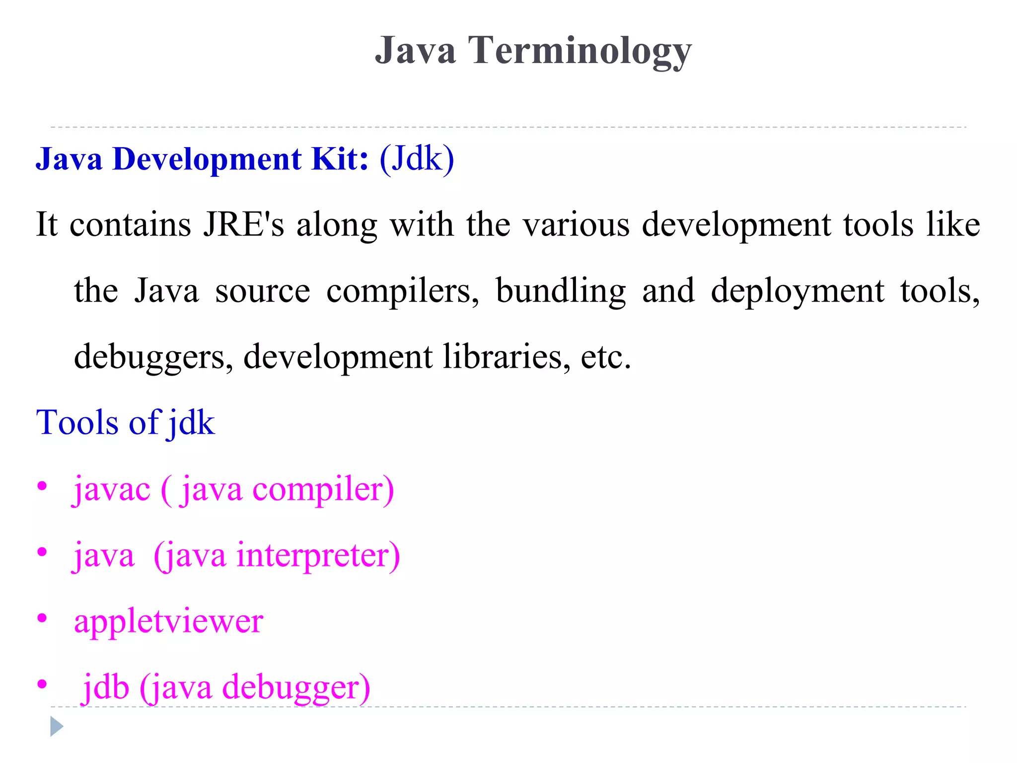 Java Development Kit: (Jdk)
It contains JRE's along with the various development tools like
the Java source compilers, bundling and deployment tools,
debuggers, development libraries, etc.
Tools of jdk
• javac ( java compiler)
• java (java interpreter)
• appletviewer
• jdb (java debugger)
Java Terminology
 