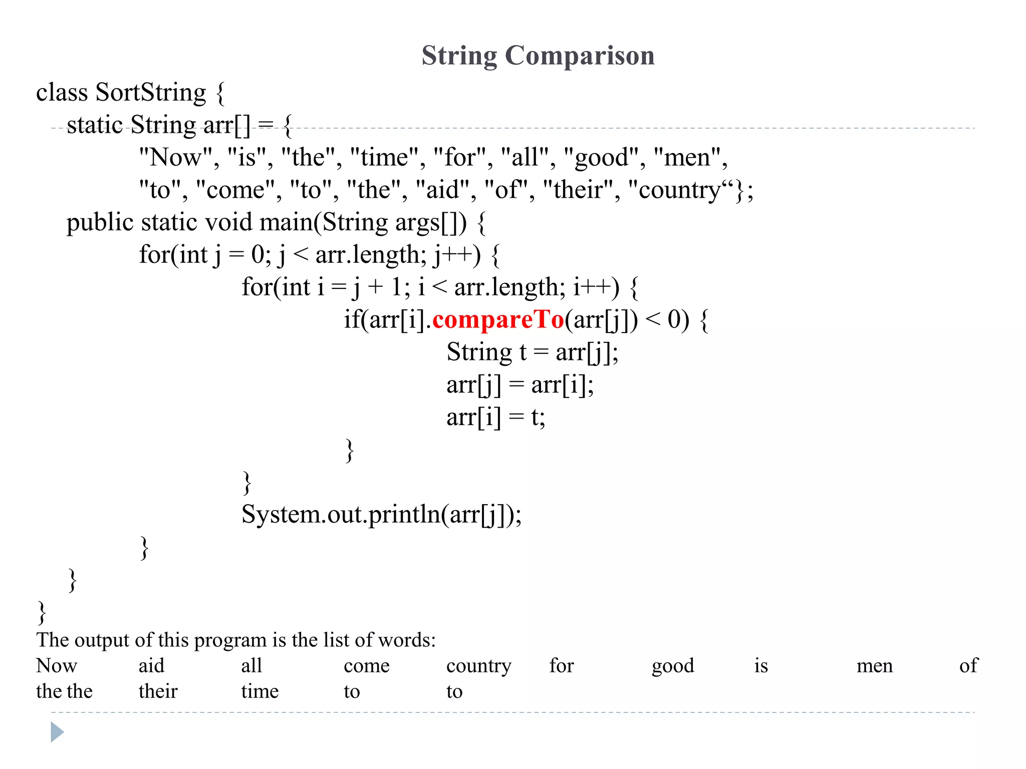 class SortString {
static String arr[] = {
"Now", "is", "the", "time", "for", "all", "good", "men",
"to", "come", "to", "the", "aid", "of", "their", "country“};
public static void main(String args[]) {
for(int j = 0; j < arr.length; j++) {
for(int i = j + 1; i < arr.length; i++) {
if(arr[i].compareTo(arr[j]) < 0) {
String t = arr[j];
arr[j] = arr[i];
arr[i] = t;
}
}
System.out.println(arr[j]);
}
}
}
The output of this program is the list of words:
Now aid all come country for good is men of
the the their time to to
String Comparison
 