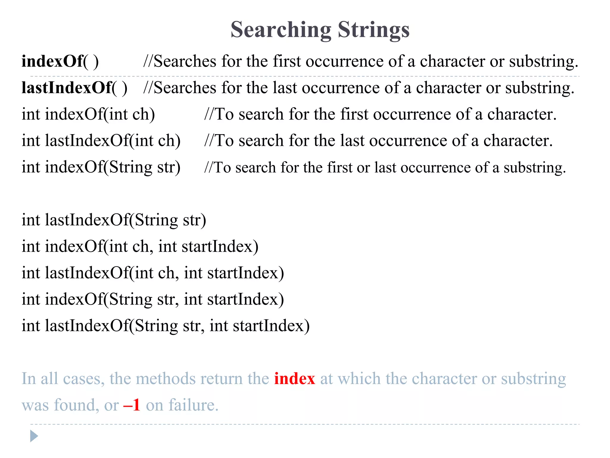 indexOf( ) //Searches for the first occurrence of a character or substring.
lastIndexOf( ) //Searches for the last occurrence of a character or substring.
int indexOf(int ch) //To search for the first occurrence of a character.
int lastIndexOf(int ch) //To search for the last occurrence of a character.
int indexOf(String str) //To search for the first or last occurrence of a substring.
int lastIndexOf(String str)
int indexOf(int ch, int startIndex)
int lastIndexOf(int ch, int startIndex)
int indexOf(String str, int startIndex)
int lastIndexOf(String str, int startIndex)
In all cases, the methods return the index at which the character or substring
was found, or –1 on failure.
Searching Strings
 