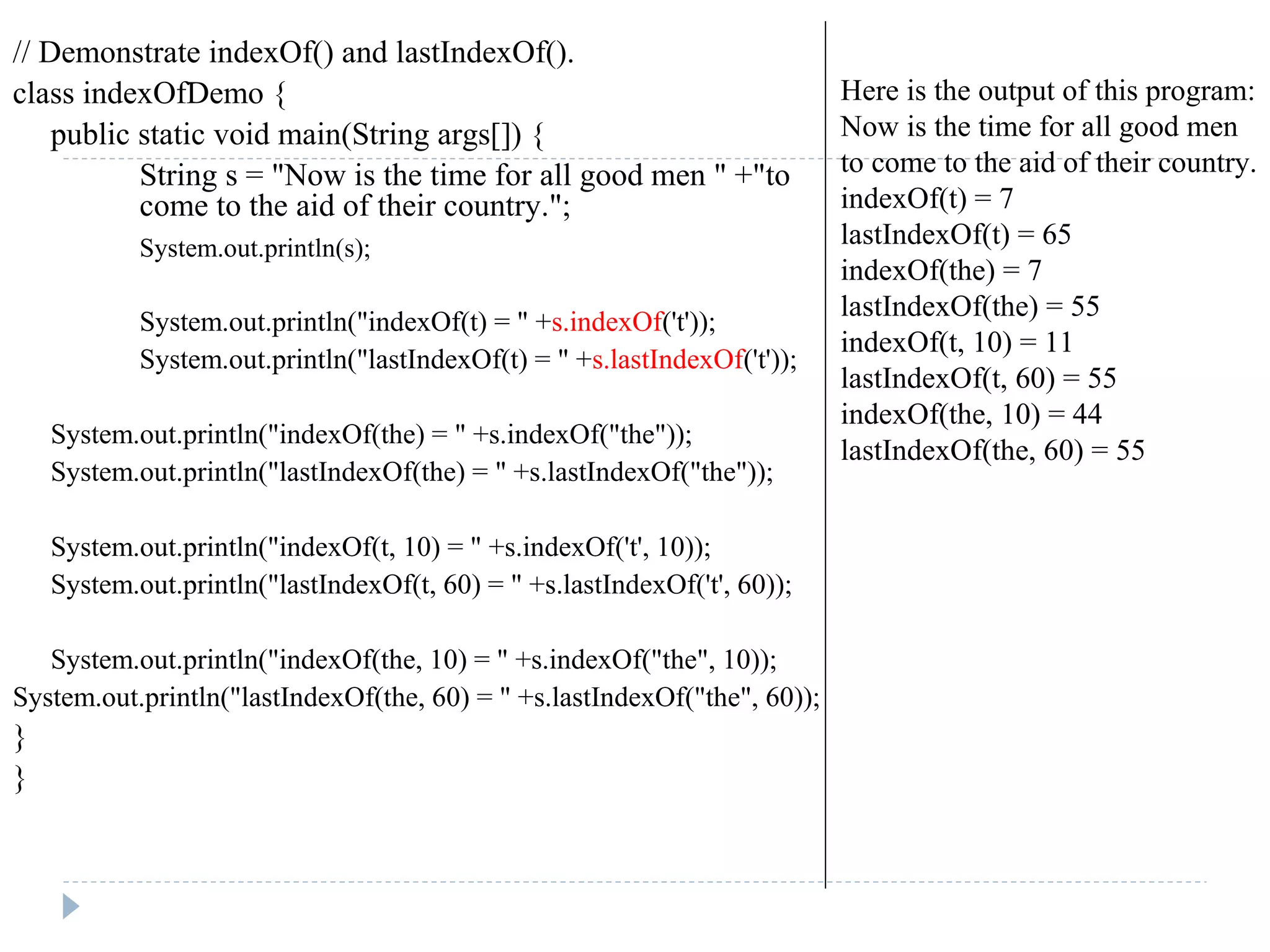 // Demonstrate indexOf() and lastIndexOf().
class indexOfDemo {
public static void main(String args[]) {
String s = "Now is the time for all good men " +"to
come to the aid of their country.";
System.out.println(s);
System.out.println("indexOf(t) = " +s.indexOf('t'));
System.out.println("lastIndexOf(t) = " +s.lastIndexOf('t'));
System.out.println("indexOf(the) = " +s.indexOf("the"));
System.out.println("lastIndexOf(the) = " +s.lastIndexOf("the"));
System.out.println("indexOf(t, 10) = " +s.indexOf('t', 10));
System.out.println("lastIndexOf(t, 60) = " +s.lastIndexOf('t', 60));
System.out.println("indexOf(the, 10) = " +s.indexOf("the", 10));
System.out.println("lastIndexOf(the, 60) = " +s.lastIndexOf("the", 60));
}
}
Here is the output of this program:
Now is the time for all good men
to come to the aid of their country.
indexOf(t) = 7
lastIndexOf(t) = 65
indexOf(the) = 7
lastIndexOf(the) = 55
indexOf(t, 10) = 11
lastIndexOf(t, 60) = 55
indexOf(the, 10) = 44
lastIndexOf(the, 60) = 55
 