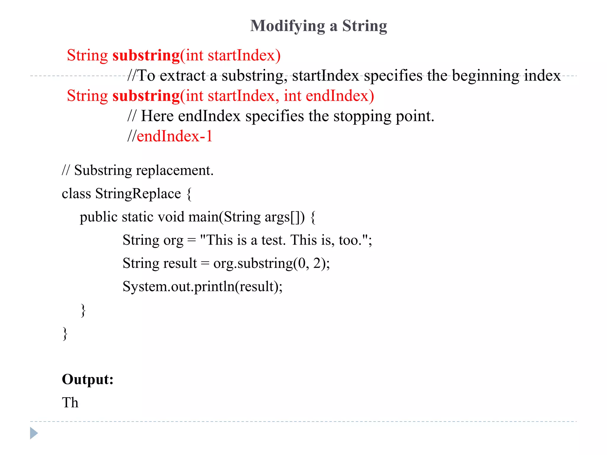 // Substring replacement.
class StringReplace {
public static void main(String args[]) {
String org = "This is a test. This is, too.";
String result = org.substring(0, 2);
System.out.println(result);
}
}
Output:
Th
Modifying a String
String substring(int startIndex)
//To extract a substring, startIndex specifies the beginning index
String substring(int startIndex, int endIndex)
// Here endIndex specifies the stopping point.
//endIndex-1
 